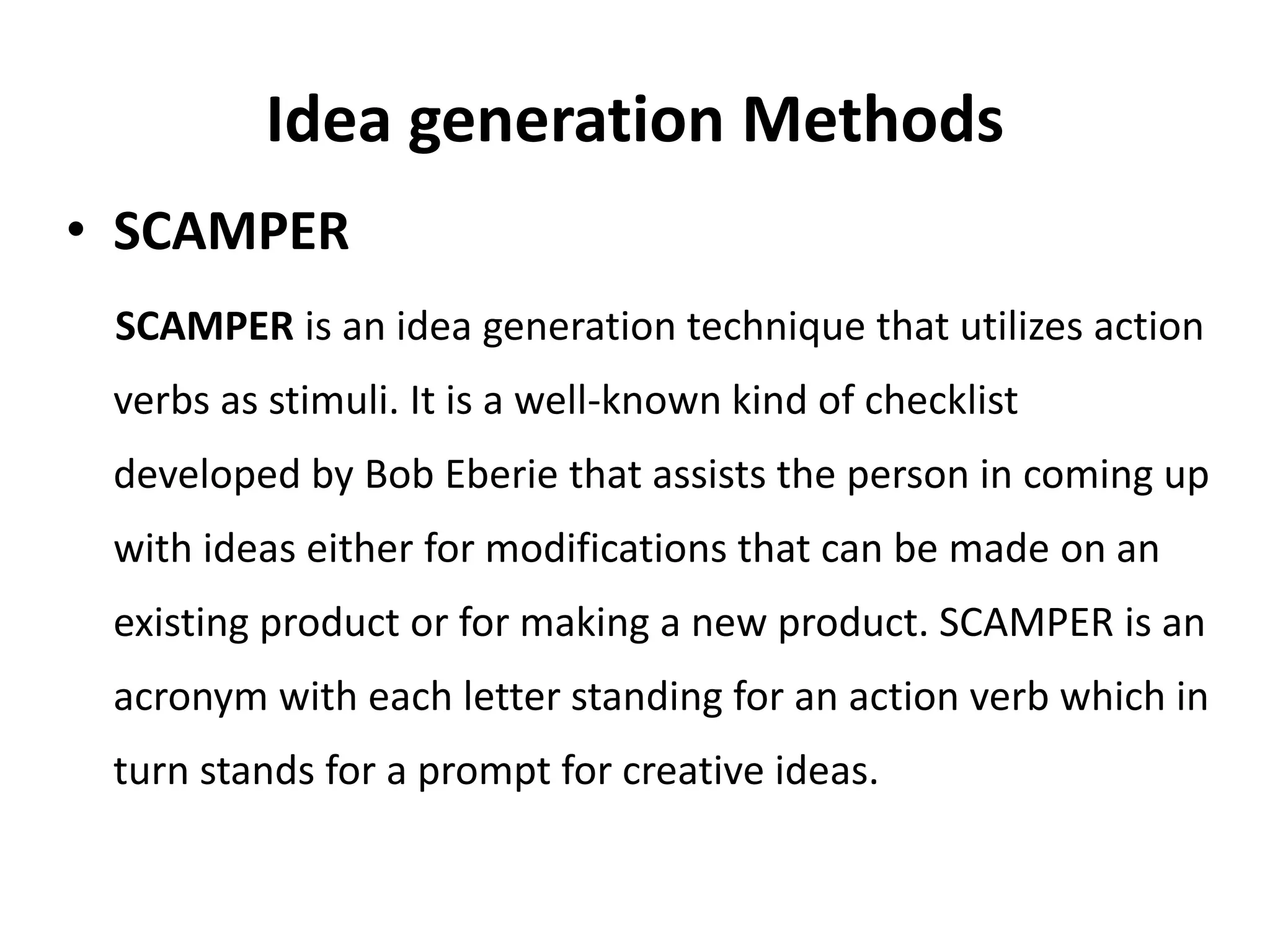 Idea generation Methods
• SCAMPER
SCAMPER is an idea generation technique that utilizes action
verbs as stimuli. It is a well-known kind of checklist
developed by Bob Eberie that assists the person in coming up
with ideas either for modifications that can be made on an
existing product or for making a new product. SCAMPER is an
acronym with each letter standing for an action verb which in
turn stands for a prompt for creative ideas.
 