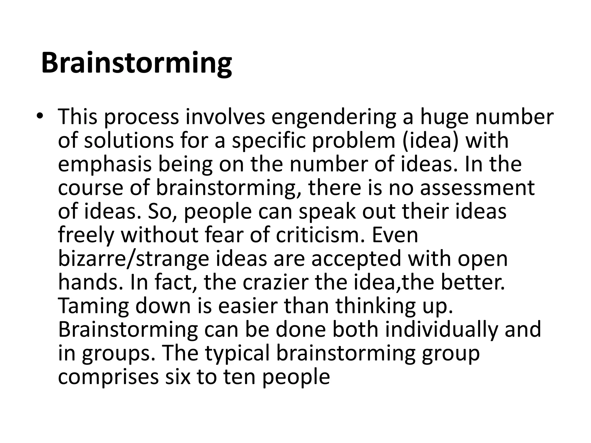 Brainstorming
• This process involves engendering a huge number
of solutions for a specific problem (idea) with
emphasis being on the number of ideas. In the
course of brainstorming, there is no assessment
of ideas. So, people can speak out their ideas
freely without fear of criticism. Even
bizarre/strange ideas are accepted with open
hands. In fact, the crazier the idea,the better.
Taming down is easier than thinking up.
Brainstorming can be done both individually and
in groups. The typical brainstorming group
comprises six to ten people
 