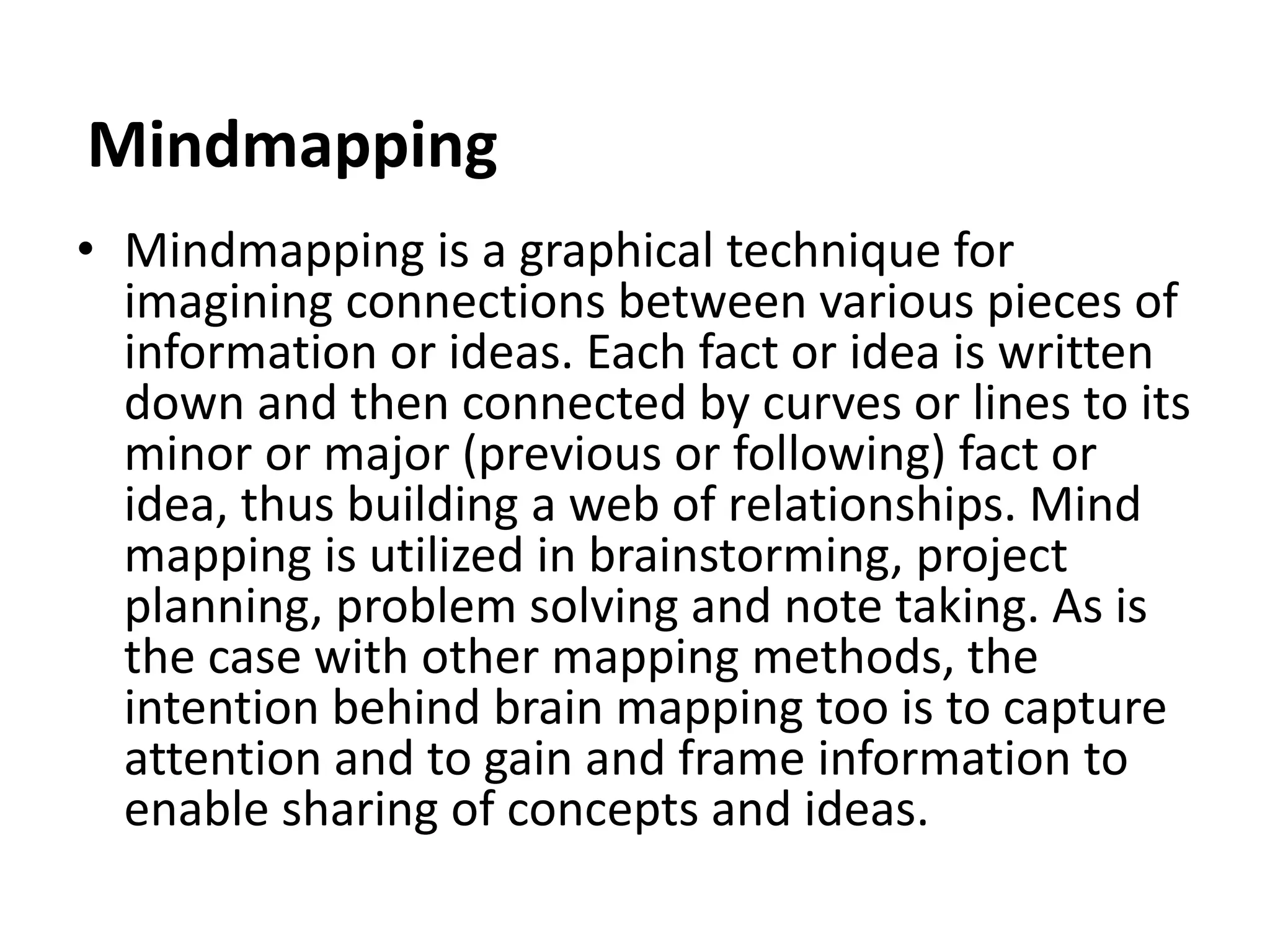 Mindmapping
• Mindmapping is a graphical technique for
imagining connections between various pieces of
information or ideas. Each fact or idea is written
down and then connected by curves or lines to its
minor or major (previous or following) fact or
idea, thus building a web of relationships. Mind
mapping is utilized in brainstorming, project
planning, problem solving and note taking. As is
the case with other mapping methods, the
intention behind brain mapping too is to capture
attention and to gain and frame information to
enable sharing of concepts and ideas.
 