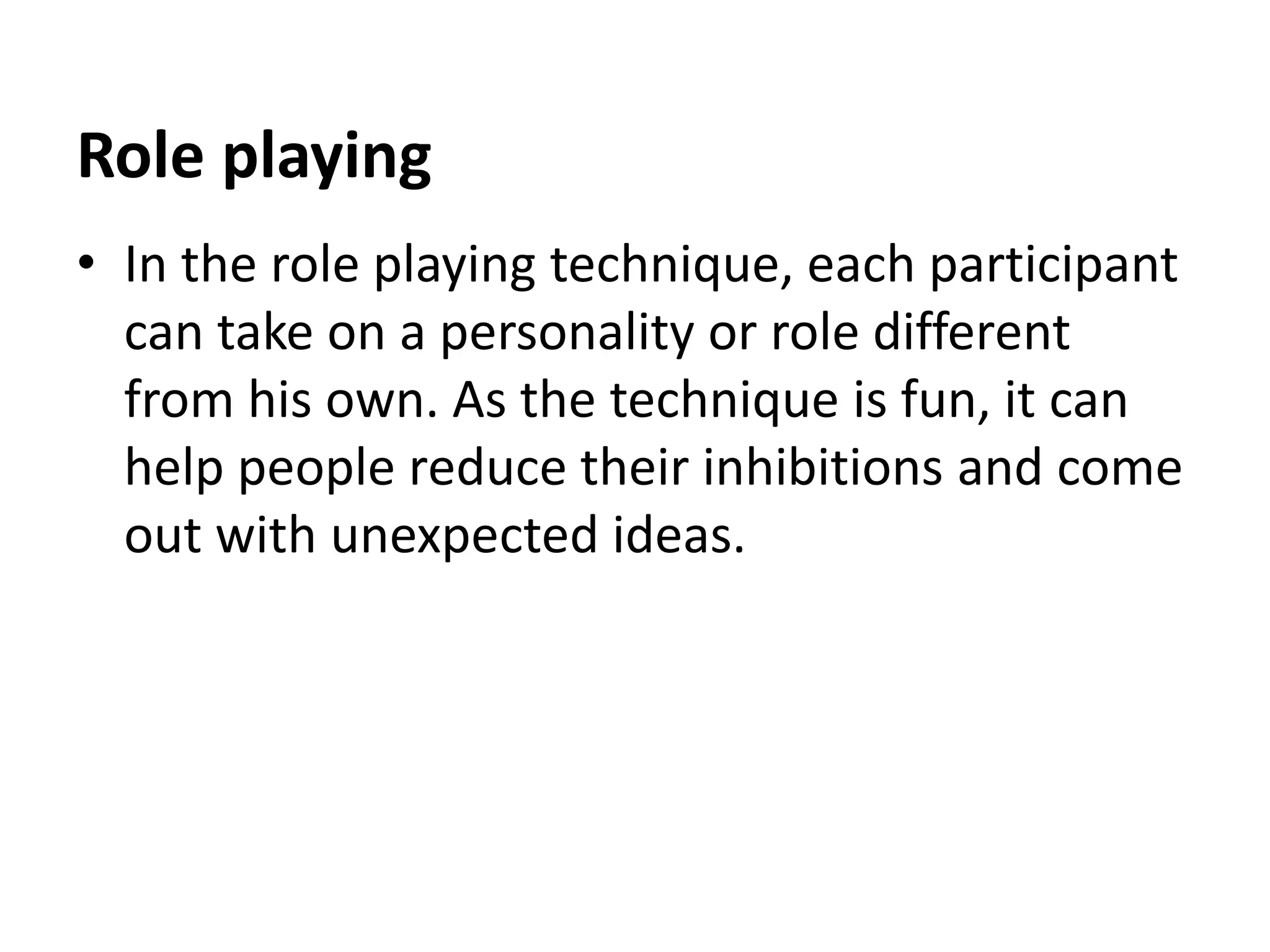 Role playing
• In the role playing technique, each participant
can take on a personality or role different
from his own. As the technique is fun, it can
help people reduce their inhibitions and come
out with unexpected ideas.
 