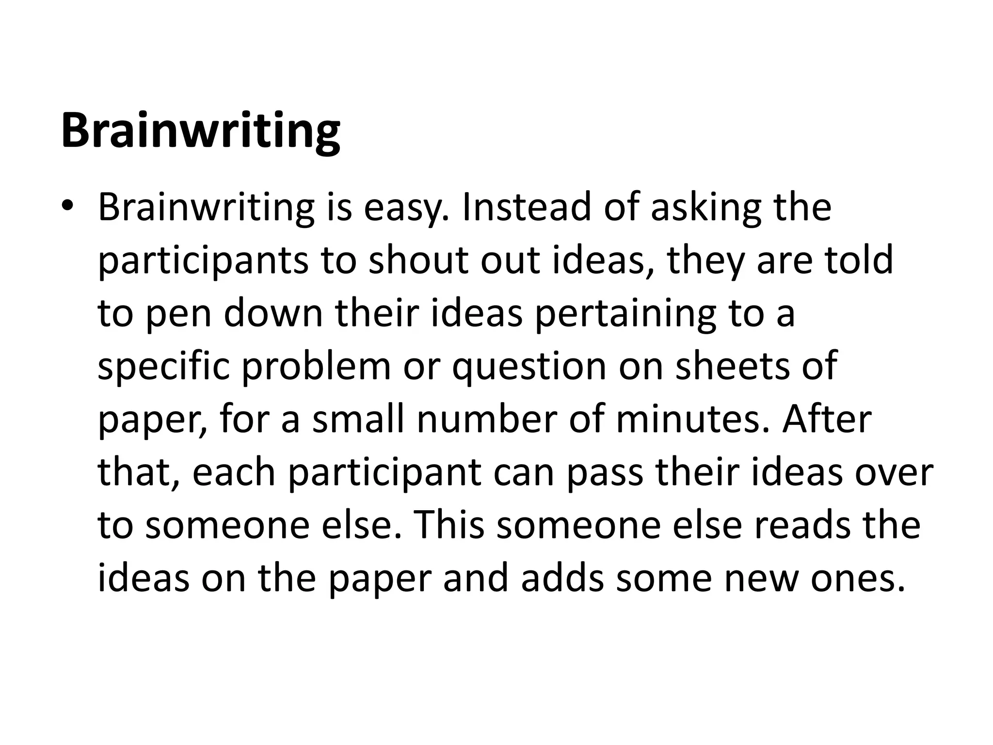 Brainwriting
• Brainwriting is easy. Instead of asking the
participants to shout out ideas, they are told
to pen down their ideas pertaining to a
specific problem or question on sheets of
paper, for a small number of minutes. After
that, each participant can pass their ideas over
to someone else. This someone else reads the
ideas on the paper and adds some new ones.
 