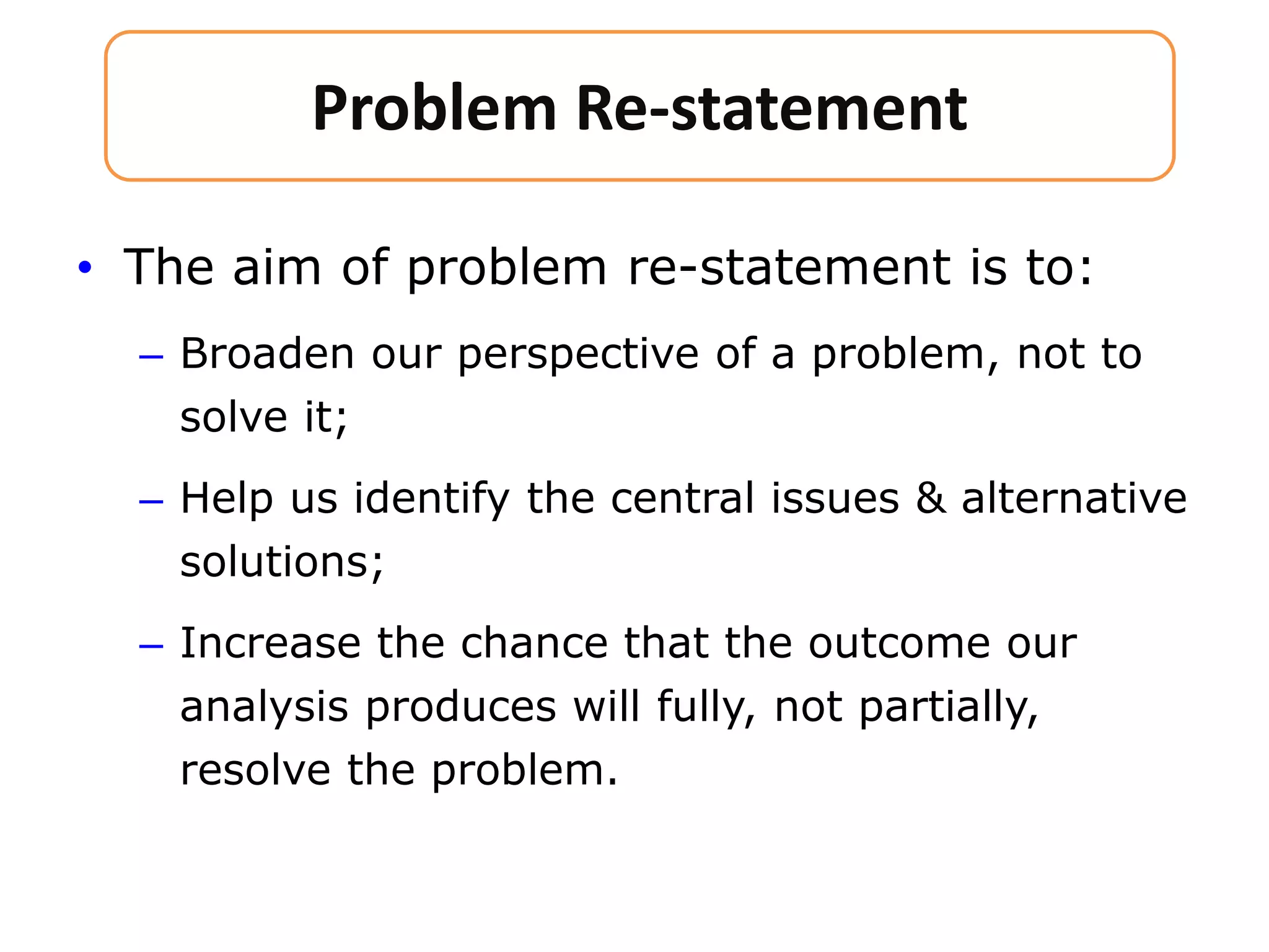 • The aim of problem re-statement is to:
– Broaden our perspective of a problem, not to
solve it;
– Help us identify the central issues & alternative
solutions;
– Increase the chance that the outcome our
analysis produces will fully, not partially,
resolve the problem.
Problem Re-statement
 