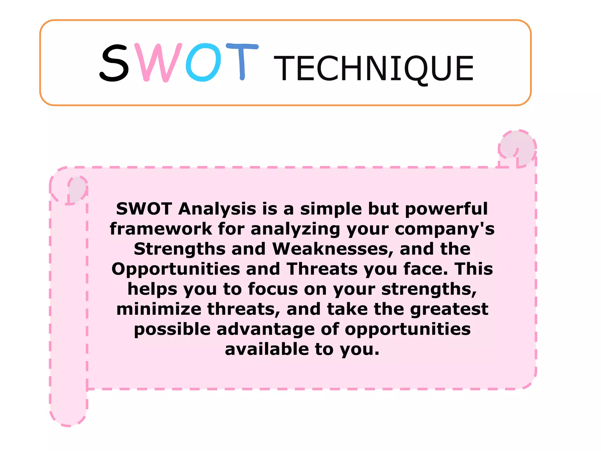 SWOT Analysis is a simple but powerful
framework for analyzing your company's
Strengths and Weaknesses, and the
Opportunities and Threats you face. This
helps you to focus on your strengths,
minimize threats, and take the greatest
possible advantage of opportunities
available to you.
SWOT TECHNIQUE
 