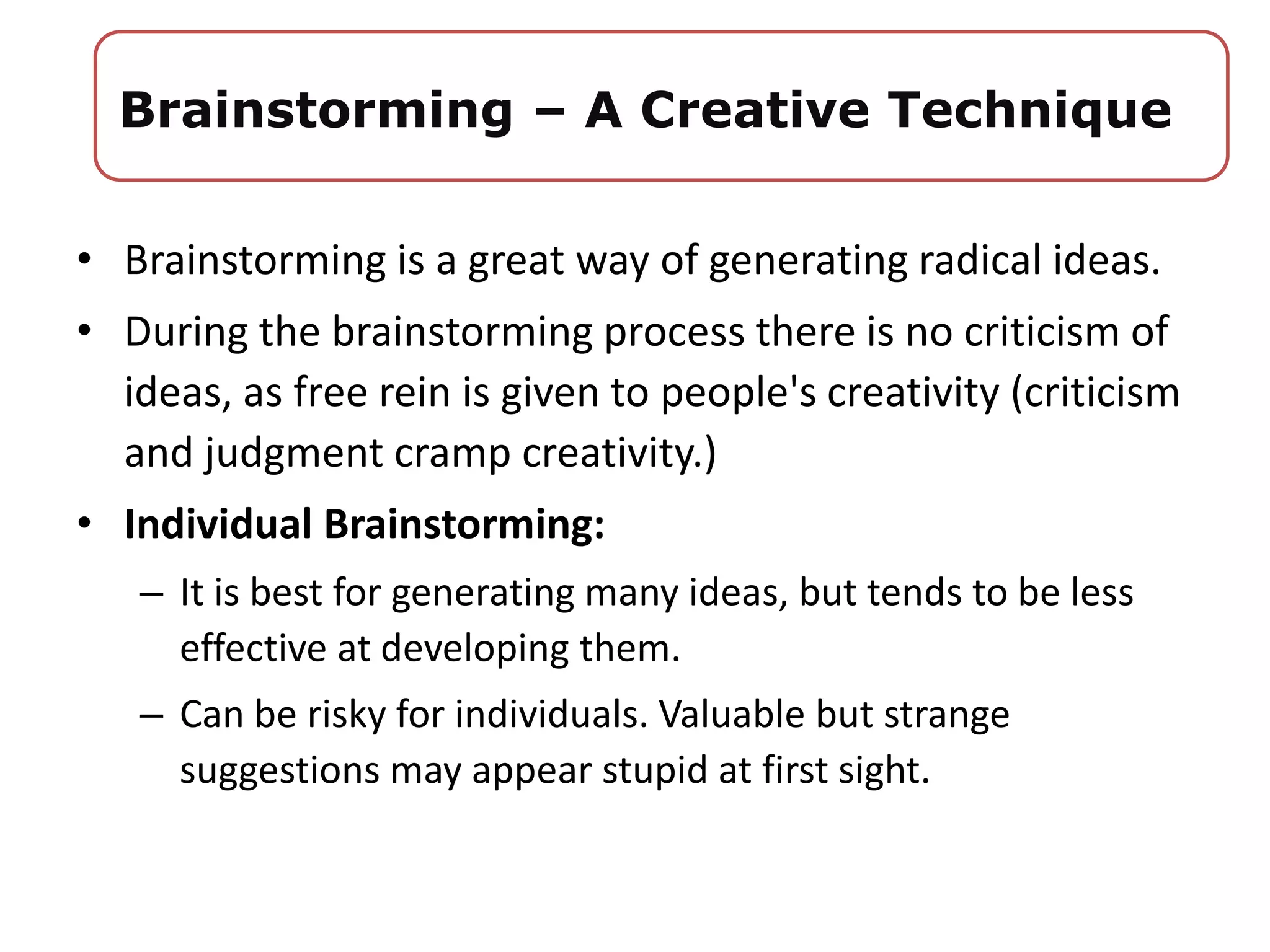 • Brainstorming is a great way of generating radical ideas.
• During the brainstorming process there is no criticism of
ideas, as free rein is given to people's creativity (criticism
and judgment cramp creativity.)
• Individual Brainstorming:
– It is best for generating many ideas, but tends to be less
effective at developing them.
– Can be risky for individuals. Valuable but strange
suggestions may appear stupid at first sight.
Brainstorming – A Creative Technique
 