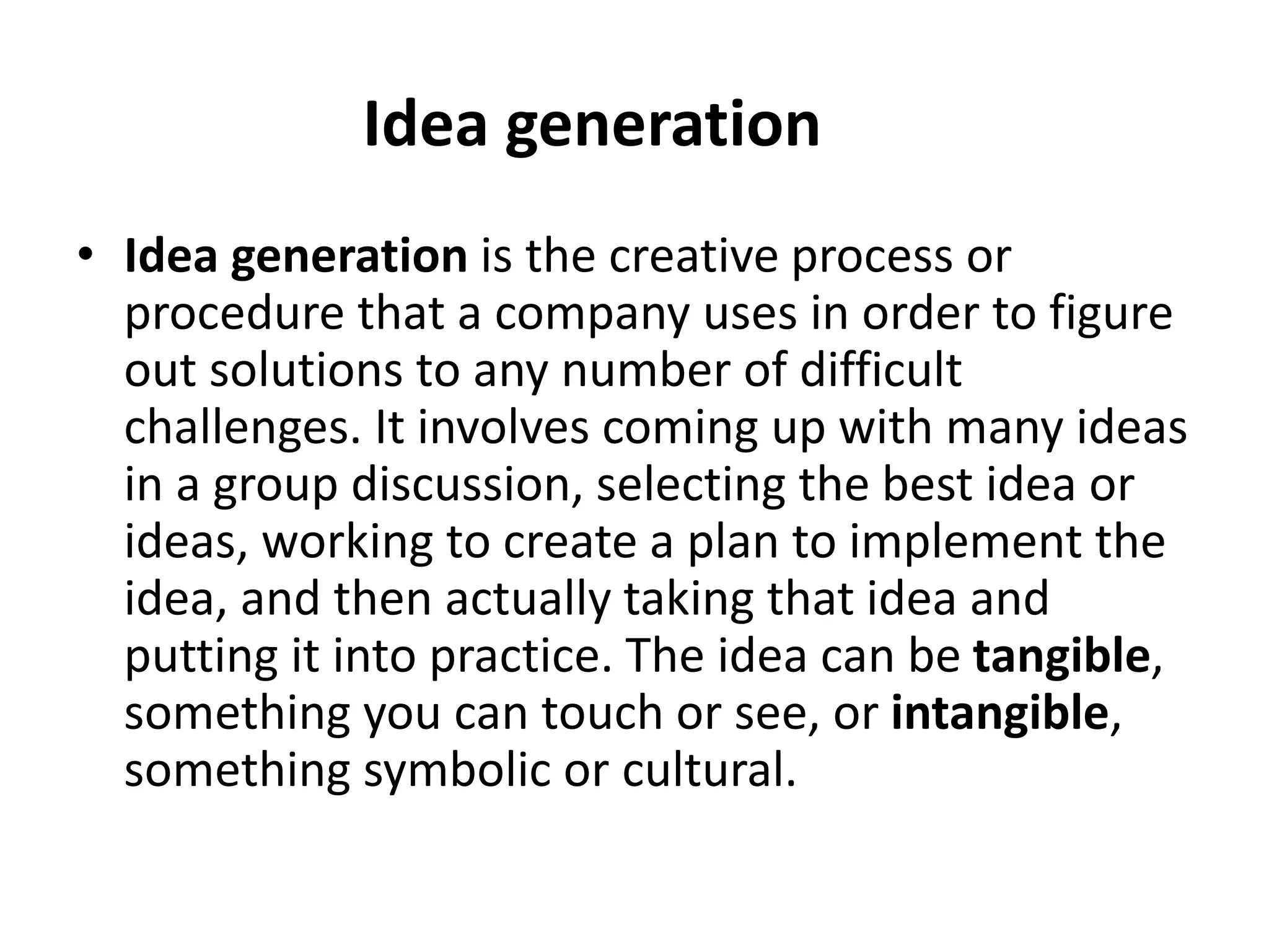 Idea generation
• Idea generation is the creative process or
procedure that a company uses in order to figure
out solutions to any number of difficult
challenges. It involves coming up with many ideas
in a group discussion, selecting the best idea or
ideas, working to create a plan to implement the
idea, and then actually taking that idea and
putting it into practice. The idea can be tangible,
something you can touch or see, or intangible,
something symbolic or cultural.
 
