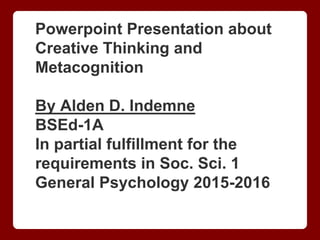 Powerpoint Presentation about
Creative Thinking and
Metacognition
By Alden D. Indemne
BSEd-1A
In partial fulfillment for the
requirements in Soc. Sci. 1
General Psychology 2015-2016
 