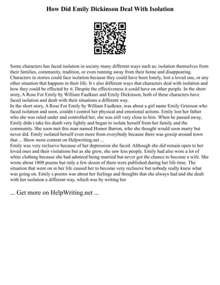 How Did Emily Dickinson Deal With Isolation
Some characters has faced isolation in society many different ways such as; isolation themselves from
their families, community, tradition, or even running away from their home and disappearing.
Characters in stories could face isolation because they could have been lonely, lost a loved one, or any
other situation that happens in their life. It s also different ways that characters deal with isolation and
how they could be effected by it. Despite the effectiveness it could have on other people. In the short
story, A Rose For Emily by William Faulkner and Emily Dickinson, both of these characters have
faced isolation and dealt with their situations a different way.
In the short story, A Rose For Emily by William Faulkner, was about a girl name Emily Grierson who
faced isolation and soon, couldn t control her physical and emotional actions. Emily lost her father
who she was ruled under and controlled her, she was still very close to him. When he passed away,
Emily didn t take his death very lightly and began to isolate herself from her family and the
community. She soon met this man named Homer Barron, who she thought would soon marry but
never did. Emily isolated herself even more from everybody because there was gossip around town
that ... Show more content on Helpwriting.net ...
Emily was very reclusive because of her depression she faced. Although she did remain open to her
loved ones and their visitations but as she grew, she saw less people. Emily had also wore a lot of
white clothing because she had admired being married but never got the chance to become a wife. She
wrote about 1800 poems but only a few dozen of them were published during her life time. The
situation that went on in her life caused her to become very reclusive but nobody really knew what
was going on. Emily s poems was about her feelings and thoughts that she always had and she dealt
with her isolation a different way, which was by writing her
... Get more on HelpWriting.net ...
 