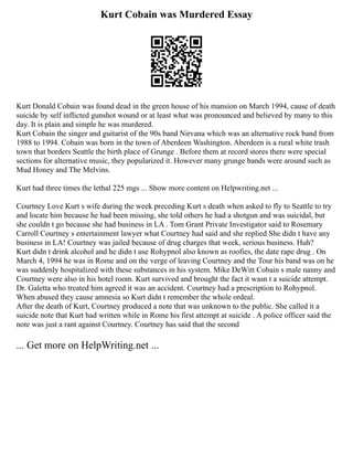 Kurt Cobain was Murdered Essay
Kurt Donald Cobain was found dead in the green house of his mansion on March 1994, cause of death
suicide by self inflicted gunshot wound or at least what was pronounced and believed by many to this
day. It is plain and simple he was murdered.
Kurt Cobain the singer and guitarist of the 90s band Nirvana which was an alternative rock band from
1988 to 1994. Cobain was born in the town of Aberdeen Washington. Aberdeen is a rural white trash
town that borders Seattle the birth place of Grunge . Before them at record stores there were special
sections for alternative music, they popularized it. However many grunge bands were around such as
Mud Honey and The Melvins.
Kurt had three times the lethal 225 mgs ... Show more content on Helpwriting.net ...
Courtney Love Kurt s wife during the week preceding Kurt s death when asked to fly to Seattle to try
and locate him because he had been missing, she told others he had a shotgun and was suicidal, but
she couldn t go because she had business in LA . Tom Grant Private Investigator said to Rosemary
Carroll Courtney s entertainment lawyer what Courtney had said and she replied She didn t have any
business in LA! Courtney was jailed because of drug charges that week, serious business. Huh?
Kurt didn t drink alcohol and he didn t use Rohypnol also known as roofies, the date rape drug . On
March 4, 1994 he was in Rome and on the verge of leaving Courtney and the Tour his band was on he
was suddenly hospitalized with these substances in his system. Mike DeWitt Cobain s male nanny and
Courtney were also in his hotel room. Kurt survived and brought the fact it wasn t a suicide attempt.
Dr. Galetta who treated him agreed it was an accident. Courtney had a prescription to Rohypnol.
When abused they cause amnesia so Kurt didn t remember the whole ordeal.
After the death of Kurt, Courtney produced a note that was unknown to the public. She called it a
suicide note that Kurt had written while in Rome his first attempt at suicide . A police officer said the
note was just a rant against Courtney. Courtney has said that the second
... Get more on HelpWriting.net ...
 