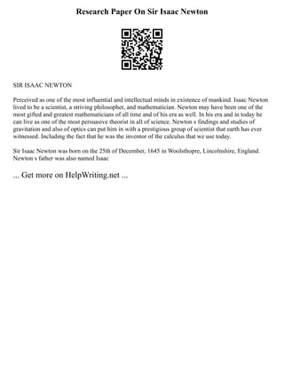 Research Paper On Sir Isaac Newton
SIR ISAAC NEWTON
Perceived as one of the most influential and intellectual minds in existence of mankind. Isaac Newton
lived to be a scientist, a striving philosopher, and mathematician. Newton may have been one of the
most gifted and greatest mathematicians of all time and of his era as well. In his era and in today he
can live as one of the most persuasive theorist in all of science. Newton s findings and studies of
gravitation and also of optics can put him in with a prestigious group of scientist that earth has ever
witnessed. Including the fact that he was the inventor of the calculus that we use today.
Sir Isaac Newton was born on the 25th of December, 1645 in Woolsthopre, Lincolnshire, England.
Newton s father was also named Isaac
... Get more on HelpWriting.net ...
 