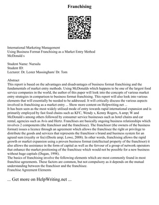 Franchising
International Marketing Management
Using Business Format Franchising as a Market Entry Method
McDonald s
Student Name: Nursulu
Student ID:
Lecturer: Dr. Lester Massingham/ Dr. Tom
Abstract
This report is based on the advantages and disadvantages of business format franchising and the
fundamentals of market entry methods. Using McDonalds which happens to be one of the largest food
service companies in the world, the author of this paper will look into the concepts of various market
entry strategies in comparison to business format franchising. This report will also look into various
elements that will essentially be needed to be addressed. It will critically discuss the various aspects
involved in franchising as a market entry ... Show more content on Helpwriting.net ...
It has been seen as the most widely utilised mode of entry towards rapid international expansion and is
primarily employed by fast food chains such as KFC, Wendy s, Kenny Rogers, A amp; W and
McDonald s among others followed by consumer service businesses such as hotel chains and car
rental, agencies such as Avis and Hertz. Franchises are basically ongoing business relationships which
involves 2 components (the franchisor and the franchisee). The franchisor (the owners of the business
format) issues a licence through an agreement which allows the franchisee the right or privilege to
distribute the goods and services that represents the franchisor s brand and business system for an
agreed sum (royalty or fee) (Doole amp; Lowe, 2008). In other words, franchising allows the rapid
growth or market expansion using a proven business format (intellectual property of the franchisor) it
also allows the assistance in the form of capital as well as the fervour of a group of network operators
that enhance the market positioning of the franchisee which would not be possible for a new business
without huge capitals (Dugan, 1998).
The basics of franchising involve the following elements which are most commonly found in most
franchise agreements. These factors are common, but not compulsory as it depends on the mutual
understanding between the franchisor and the franchisee.
Franchise Agreement Elements
... Get more on HelpWriting.net ...
 
