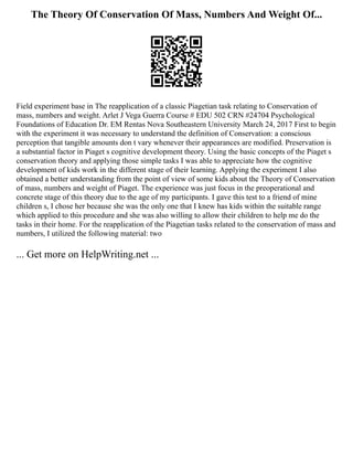 The Theory Of Conservation Of Mass, Numbers And Weight Of...
Field experiment base in The reapplication of a classic Piagetian task relating to Conservation of
mass, numbers and weight. Arlet J Vega Guerra Course # EDU 502 CRN #24704 Psychological
Foundations of Education Dr. EM Rentas Nova Southeastern University March 24, 2017 First to begin
with the experiment it was necessary to understand the definition of Conservation: a conscious
perception that tangible amounts don t vary whenever their appearances are modified. Preservation is
a substantial factor in Piaget s cognitive development theory. Using the basic concepts of the Piaget s
conservation theory and applying those simple tasks I was able to appreciate how the cognitive
development of kids work in the different stage of their learning. Applying the experiment I also
obtained a better understanding from the point of view of some kids about the Theory of Conservation
of mass, numbers and weight of Piaget. The experience was just focus in the preoperational and
concrete stage of this theory due to the age of my participants. I gave this test to a friend of mine
children s, I chose her because she was the only one that I knew has kids within the suitable range
which applied to this procedure and she was also willing to allow their children to help me do the
tasks in their home. For the reapplication of the Piagetian tasks related to the conservation of mass and
numbers, I utilized the following material: two
... Get more on HelpWriting.net ...
 