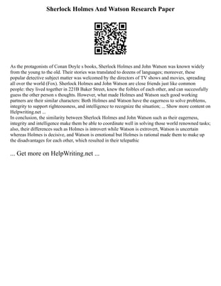 Sherlock Holmes And Watson Research Paper
As the protagonists of Conan Doyle s books, Sherlock Holmes and John Watson was known widely
from the young to the old. Their stories was translated to dozens of languages; moreover, these
popular detective subject matter was welcomed by the directors of TV shows and movies, spreading
all over the world (Fox). Sherlock Holmes and John Watson are close friends just like common
people: they lived together in 221B Baker Street, knew the foibles of each other, and can successfully
guess the other person s thoughts. However, what made Holmes and Watson such good working
partners are their similar characters: Both Holmes and Watson have the eagerness to solve problems,
integrity to support righteousness, and intelligence to recognize the situation; ... Show more content on
Helpwriting.net ...
In conclusion, the similarity between Sherlock Holmes and John Watson such as their eagerness,
integrity and intelligence make them be able to coordinate well in solving those world renowned tasks;
also, their differences such as Holmes is introvert while Watson is extrovert, Watson is uncertain
whereas Holmes is decisive, and Watson is emotional but Holmes is rational made them to make up
the disadvantages for each other, which resulted in their telepathic
... Get more on HelpWriting.net ...
 