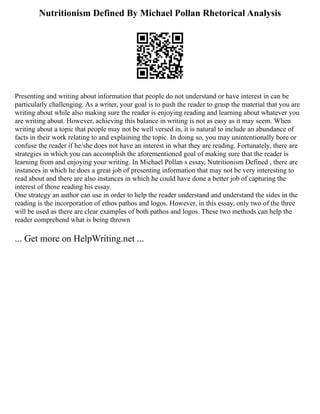 Nutritionism Defined By Michael Pollan Rhetorical Analysis
Presenting and writing about information that people do not understand or have interest in can be
particularly challenging. As a writer, your goal is to push the reader to grasp the material that you are
writing about while also making sure the reader is enjoying reading and learning about whatever you
are writing about. However, achieving this balance in writing is not as easy as it may seem. When
writing about a topic that people may not be well versed in, it is natural to include an abundance of
facts in their work relating to and explaining the topic. In doing so, you may unintentionally bore or
confuse the reader if he/she does not have an interest in what they are reading. Fortunately, there are
strategies in which you can accomplish the aforementioned goal of making sure that the reader is
learning from and enjoying your writing. In Michael Pollan s essay, Nutritionism Defined , there are
instances in which he does a great job of presenting information that may not be very interesting to
read about and there are also instances in which he could have done a better job of capturing the
interest of those reading his essay.
One strategy an author can use in order to help the reader understand and understand the sides in the
reading is the incorporation of ethos pathos and logos. However, in this essay, only two of the three
will be used as there are clear examples of both pathos and logos. These two methods can help the
reader comprehend what is being thrown
... Get more on HelpWriting.net ...
 