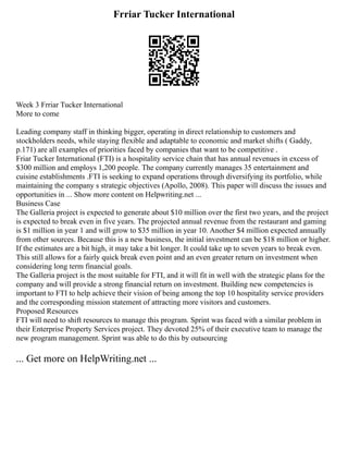 Frriar Tucker International
Week 3 Frriar Tucker International
More to come
Leading company staff in thinking bigger, operating in direct relationship to customers and
stockholders needs, while staying flexible and adaptable to economic and market shifts ( Gaddy,
p.171) are all examples of priorities faced by companies that want to be competitive .
Friar Tucker International (FTI) is a hospitality service chain that has annual revenues in excess of
$300 million and employs 1,200 people. The company currently manages 35 entertainment and
cuisine establishments .FTI is seeking to expand operations through diversifying its portfolio, while
maintaining the company s strategic objectives (Apollo, 2008). This paper will discuss the issues and
opportunities in ... Show more content on Helpwriting.net ...
Business Case
The Galleria project is expected to generate about $10 million over the first two years, and the project
is expected to break even in five years. The projected annual revenue from the restaurant and gaming
is $1 million in year 1 and will grow to $35 million in year 10. Another $4 million expected annually
from other sources. Because this is a new business, the initial investment can be $18 million or higher.
If the estimates are a bit high, it may take a bit longer. It could take up to seven years to break even.
This still allows for a fairly quick break even point and an even greater return on investment when
considering long term financial goals.
The Galleria project is the most suitable for FTI, and it will fit in well with the strategic plans for the
company and will provide a strong financial return on investment. Building new competencies is
important to FTI to help achieve their vision of being among the top 10 hospitality service providers
and the corresponding mission statement of attracting more visitors and customers.
Proposed Resources
FTI will need to shift resources to manage this program. Sprint was faced with a similar problem in
their Enterprise Property Services project. They devoted 25% of their executive team to manage the
new program management. Sprint was able to do this by outsourcing
... Get more on HelpWriting.net ...
 