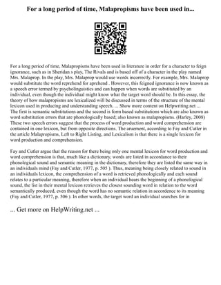 For a long period of time, Malapropisms have been used in...
For a long period of time, Malapropisms have been used in literature in order for a character to feign
ignorance, such as in Sheridan s play, The Rivals and is based off of a character in the play named
Mrs. Malaprop. In the play, Mrs. Malaprop would use words incorrectly. For example, Mrs. Malaprop
would substitute the word reprehend for aprehend . However, this feigned ignorance is now known as
a speech error termed by psycholinguistics and can happen when words are substituted by an
individual, even though the individual might know what the target word should be. In this essay, the
theory of how malapropisms are lexicalized will be discussed in terms of the structure of the mental
lexicon used in producing and understanding speech. ... Show more content on Helpwriting.net ...
The first is semantic substitutions and the second is form based substitutions which are also known as
word substitution errors that are phonologically based; also known as malapropisms. (Harley, 2008)
These two speech errors suggest that the process of word production and word comprehension are
contained in one lexicon, but from opposite directions. The aruement, according to Fay and Cutler in
the article Malapropisms, Left to Right Listing, and Lexicalism is that there is a single lexicon for
word production and comprehension.
Fay and Cutler argue that the reason for there being only one mental lexicon for word production and
word comprehension is that, much like a dictionary, words are listed in accordance to their
phonological sound and semantic meaning in the dictionary, therefore they are listed the same way in
an individuals mind (Fay and Cutler, 1977, p. 505 ). Thus, meaning being closely related to sound in
an individuals lexicon, the comprehension of a word is retrieved phonologically and each sound
relates to a particular meaning, therefore when an individual hears the beginning of a phonological
sound, the list in their mental lexicon retrieves the closest sounding word in relation to the word
semantically produced, even though the word has no semantic relation in accordence to its meaning
(Fay and Cutler, 1977, p. 506 ). In other words, the target word an individual searches for in
... Get more on HelpWriting.net ...
 