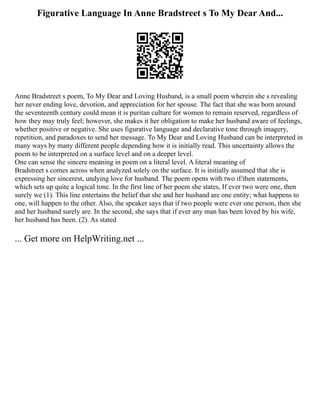Figurative Language In Anne Bradstreet s To My Dear And...
Anne Bradstreet s poem, To My Dear and Loving Husband, is a small poem wherein she s revealing
her never ending love, devotion, and appreciation for her spouse. The fact that she was born around
the seventeenth century could mean it is puritan culture for women to remain reserved, regardless of
how they may truly feel; however, she makes it her obligation to make her husband aware of feelings,
whether positive or negative. She uses figurative language and declarative tone through imagery,
repetition, and paradoxes to send her message. To My Dear and Loving Husband can be interpreted in
many ways by many different people depending how it is initially read. This uncertainty allows the
poem to be interpreted on a surface level and on a deeper level.
One can sense the sincere meaning in poem on a literal level. A literal meaning of
Bradstreet s comes across when analyzed solely on the surface. It is initially assumed that she is
expressing her sincerest, undying love for husband. The poem opens with two if/then statements,
which sets up quite a logical tone. In the first line of her poem she states, If ever two were one, then
surely we (1). This line entertains the belief that she and her husband are one entity; what happens to
one, will happen to the other. Also, the speaker says that if two people were ever one person, then she
and her husband surely are. In the second, she says that if ever any man has been loved by his wife,
her husband has been. (2). As stated
... Get more on HelpWriting.net ...
 