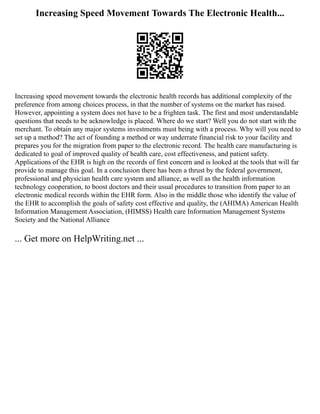 Increasing Speed Movement Towards The Electronic Health...
Increasing speed movement towards the electronic health records has additional complexity of the
preference from among choices process, in that the number of systems on the market has raised.
However, appointing a system does not have to be a frighten task. The first and most understandable
questions that needs to be acknowledge is placed. Where do we start? Well you do not start with the
merchant. To obtain any major systems investments must being with a process. Why will you need to
set up a method? The act of founding a method or way underrate financial risk to your facility and
prepares you for the migration from paper to the electronic record. The health care manufacturing is
dedicated to goal of improved quality of health care, cost effectiveness, and patient safety.
Applications of the EHR is high on the records of first concern and is looked at the tools that will far
provide to manage this goal. In a conclusion there has been a thrust by the federal government,
professional and physician health care system and alliance, as well as the health information
technology cooperation, to boost doctors and their usual procedures to transition from paper to an
electronic medical records within the EHR form. Also in the middle those who identify the value of
the EHR to accomplish the goals of safety cost effective and quality, the (AHIMA) American Health
Information Management Association, (HIMSS) Health care Information Management Systems
Society and the National Alliance
... Get more on HelpWriting.net ...
 