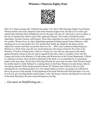 Winston s Nineteen Eighty-Four
ENG 3U1 Valerie Campus Mr. Toffoletti November 11th, 2015 1984 (Nineteen Eighty Four) Outline
Winston Smith is the main character in the book Nineteen Eighty Four. He falls in love with a girl
named Julia which has been forbidden by law by the party who rule all. The book is set in London, in
the city of Airstrip One which is part of the superstate Oceania. The world is divided into three
superstates: Oceania, Eurasia, and Eastasia. These three superstate are said to always be in war against
one another. Winston lives in a dirty dilapidated apartment building named Victory Mansion. After
sneaking out to see one another for a few months they finally get caught by the police and are
subjected to torture until they can profess their love for ... Show more content on Helpwriting.net ...
Winston is a Thirty Nine year old very closed off person who keeps to himself. He works in the
Ministry of Truth re writing history. Julia is a Twenty Six year old very open person who rebels
against the party whenever she can with no regard for the rules. Julia is a member of the Anti Sex
League and works in the Ministry of Truth along with Winston but in the Fiction Department. O Brien
is a character of more value towards he third part of the book, it is revealed that he is a prominent
leader in the inner party. He has been following Winston for years and was there when Winston found
his mother dead in a field. Betrayal is a running theme in the book, Winston not only betrays Julia he
also betrays himself. While being tortured in Room 101 Winston tells O Brien to Do it to Julia
entailing that he was betraying there love. He wanted whatever torture was going to be inflicted on
him to be given to Julia instead. At the beginning of the book Winston tells Julia that there is no way
he will ever give into Big Brother and the party s rules. He betrays what he says/himself on at the end
of the book obeying by the rules and professing love for Big
... Get more on HelpWriting.net ...
 