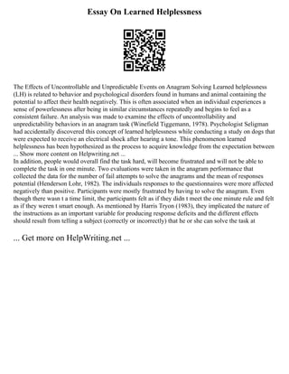 Essay On Learned Helplessness
The Effects of Uncontrollable and Unpredictable Events on Anagram Solving Learned helplessness
(LH) is related to behavior and psychological disorders found in humans and animal containing the
potential to affect their health negatively. This is often associated when an individual experiences a
sense of powerlessness after being in similar circumstances repeatedly and begins to feel as a
consistent failure. An analysis was made to examine the effects of uncontrollability and
unpredictability behaviors in an anagram task (Winefield Tiggemann, 1978). Psychologist Seligman
had accidentally discovered this concept of learned helplessness while conducting a study on dogs that
were expected to receive an electrical shock after hearing a tone. This phenomenon learned
helplessness has been hypothesized as the process to acquire knowledge from the expectation between
... Show more content on Helpwriting.net ...
In addition, people would overall find the task hard, will become frustrated and will not be able to
complete the task in one minute. Two evaluations were taken in the anagram performance that
collected the data for the number of fail attempts to solve the anagrams and the mean of responses
potential (Henderson Lohr, 1982). The individuals responses to the questionnaires were more affected
negatively than positive. Participants were mostly frustrated by having to solve the anagram. Even
though there wasn t a time limit, the participants felt as if they didn t meet the one minute rule and felt
as if they weren t smart enough. As mentioned by Harris Tryon (1983), they implicated the nature of
the instructions as an important variable for producing response deficits and the different effects
should result from telling a subject (correctly or incorrectly) that he or she can solve the task at
... Get more on HelpWriting.net ...
 