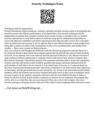 Security Techniques Essay
Techniques used by organisations
Overall information systems hardware, software, networks and data resources need to be protected and
secured to ensure the effective performance of an organization. One security technique used by
organizations to protect their computer systems from security threats is encryption this is a method
used by organizations to send data to others it works by using special mathematical algorithms to
convert the data into scrambled code before transmission and when the data is received it is decoded
when an authorized user accesses it. In my opinion, this is very effective because it stops people from
being able to read or use data if they intercepted it as the is in a scrambled letter and number form.
Another ... Show more content on Helpwriting.net ...
Anti virus software and Antispyware Software works by identifying suspicious software based on a
list of known threats it then checks the computer against that list and tells the user if it finds anything
on its list. In my opinion, Anti virus software and Anti Spyware Software is very effective because it
stops malicious software getting onto a computer which could steal or leak sensitive company data.
One security technique is protecting systems with usernames and passwords to access any equipment,
wireless networks and sensitive data should be guarded with unique usernames and passwords for
each member of staff, this is for two reasons it is an added layer of security so if someone hacks in
they have to get passed the password and it also allows companies to see what exactly their employees
are accessing, also the passwords that are used should be very strong so the passwords should include
numbers, letters and symbols and not have standard dictionary terms or dates such as birthdays which
are easy to guess. In my opinion, usernames and passwords are very effective because it makes it
harder for hackers to hack in and it allows companies to keep an eye on employees for example they
will be able to see what files they are accessing and if they are a risk to the company. One more
security technique is keeping sensitive data out of the cloud, Cloud computing offers businesses many
... Get more on HelpWriting.net ...
 