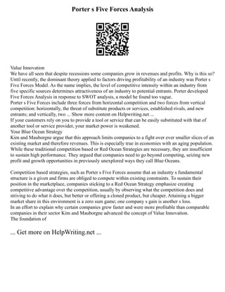 Porter s Five Forces Analysis
Value Innovation
We have all seen that despite recessions some companies grow in revenues and profits. Why is this so?
Until recently, the dominant theory applied to factors driving profitability of an industry was Porter s
Five Forces Model. As the name implies, the level of competitive intensity within an industry from
five specific sources determines attractiveness of an industry to potential entrants. Porter developed
Five Forces Analysis in response to SWOT analysis, a model he found too vague.
Porter s Five Forces include three forces from horizontal competition and two forces from vertical
competition: horizontally, the threat of substitute products or services, established rivals, and new
entrants; and vertically, two ... Show more content on Helpwriting.net ...
If your customers rely on you to provide a tool or service that can be easily substituted with that of
another tool or service provider, your market power is weakened.
Your Blue Ocean Strategy
Kim and Mauborgne argue that this approach limits companies to a fight over ever smaller slices of an
existing market and therefore revenues. This is especially true in economies with an aging population.
While these traditional competition based or Red Ocean Strategies are necessary, they are insufficient
to sustain high performance. They argued that companies need to go beyond competing, seizing new
profit and growth opportunities in previously unexplored ways they call Blue Oceans.
Competition based strategies, such as Porter s Five Forces assume that an industry s fundamental
structure is a given and firms are obliged to compete within existing constraints. To sustain their
position in the marketplace, companies sticking to a Red Ocean Strategy emphasize creating
competitive advantage over the competition, usually by observing what the competition does and
striving to do what it does, but better or offering a cloned product, but cheaper. Attaining a bigger
market share in this environment is a zero sum game; one company s gain is another s loss.
In an effort to explain why certain companies grew faster and were more profitable than comparable
companies in their sector Kim and Mauborgne advanced the concept of Value Innovation.
The foundation of
... Get more on HelpWriting.net ...
 