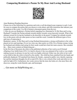 Comparing Bradstreet s Poems To My Dear And Loving Husband
Anne Bradstreet Reading Questions
Choose two of the following five questions and write a well developed essay response to each. Look
for ways to compare the poems that you choose to write about, and offer transitions that indicate your
comparison of the works. Use MLA format to document quotes from the text.
2. How do you see Bradstreet s Puritan beliefs regarding love illustrated in To My Dear and Loving
Husband? Consider the Puritan attitude towards earthly rewards versus heavenly rewards. What is her
ultimate reward for loving her husband as she describes in the poem? Compare her attitude towards
love in this poem with one other poem we have read this week. Consider the different types of love
and ways of expressing it.
Bradstreet s poem, To My Dear and Loving Husband demonstrates a strong confirmation to the value
placed on love and marriage, If ever two were one, then surely we (226). For a Puritan woman, loving
her husband and children and caring for their needs would have been her main concern. She considers
the ... Show more content on Helpwriting.net ...
In the first line of the poem she refers to the published collection of her work as an ill formed
offspring of my feeble brain (225). It is hard to discern if she was ashamed of her work or was simply
making excuses in advance in case her work was highly criticized. Either way she refers to her work
as her child in that she refers to herself as the mother . Her child has been snatched from her hands and
publically displayed, Till snatched from thence by friends...exposed to public view, thereby exposing
her and her innermost thoughts for all to read (225). She is very critical of her work and refers to it as
unfit for light (225). Furthermore, her words convey that the more she looks at it, the more flaws she
discovers, using the words blemish, spot, and homespun
... Get more on HelpWriting.net ...
 