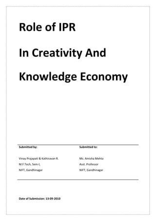 Role of IPR

In Creativity And
Knowledge Economy




Submitted by:                     Submitted to:


Vinay Prajapati & Kathiravan R.   Ms. Amisha Mehta
M.F.Tech, Sem-I,                  Asst. Professor
NIFT, Gandhinagar                 NIFT, Gandhinagar




Date of Submission: 13-09-2010
 