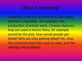 What is creativity?
• Creativity is the use of some ones own ideas
  and their originality. For example, the
  production of artistic work. Creative features
  that are used in horror films, for example
  would be the plot, how would people get
  killed? Why are they getting killed? Etc. Also,
  the costumes that they have to wear, and the
  settings and locations.
 