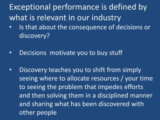 Exceptional performance is defined by
what is relevant in our industry
• Is that about the consequence of decisions or
discovery?
• Decisions motivate you to buy stuff
• Discovery teaches you to shift from simply
seeing where to allocate resources / your time
to seeing the problem that impedes efforts
and then solving them in a disciplined manner
and sharing what has been discovered with
other people
 