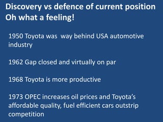 Discovery vs defence of current position
Oh what a feeling!
1950 Toyota was way behind USA automotive
industry
1962 Gap closed and virtually on par
1968 Toyota is more productive
1973 OPEC increases oil prices and Toyota’s
affordable quality, fuel efficient cars outstrip
competition
 