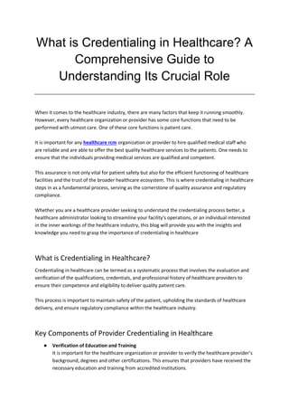 What is Credentialing in Healthcare? A
Comprehensive Guide to
Understanding Its Crucial Role
When it comes to the healthcare industry, there are many factors that keep it running smoothly.
However, every healthcare organization or provider has some core functions that need to be
performed with utmost care. One of these core functions is patient care.
It is important for any healthcare rcm organization or provider to hire qualified medical staff who
are reliable and are able to offer the best quality healthcare services to the patients. One needs to
ensure that the individuals providing medical services are qualified and competent.
This assurance is not only vital for patient safety but also for the efficient functioning of healthcare
facilities and the trust of the broader healthcare ecosystem. This is where credentialing in healthcare
steps in as a fundamental process, serving as the cornerstone of quality assurance and regulatory
compliance.
Whether you are a healthcare provider seeking to understand the credentialing process better, a
healthcare administrator looking to streamline your facility's operations, or an individual interested
in the inner workings of the healthcare industry, this blog will provide you with the insights and
knowledge you need to grasp the importance of credentialing in healthcare
What is Credentialing in Healthcare?
Credentialing in healthcare can be termed as a systematic process that involves the evaluation and
verification of the qualifications, credentials, and professional history of healthcare providers to
ensure their competence and eligibility to deliver quality patient care.
This process is important to maintain safety of the patient, upholding the standards of healthcare
delivery, and ensure regulatory compliance within the healthcare industry.
Key Components of Provider Credentialing in Healthcare
● Verification of Education and Training
It is important for the healthcare organization or provider to verify the healthcare provider’s
background, degrees and other certifications. This ensures that providers have received the
necessary education and training from accredited institutions.
 
