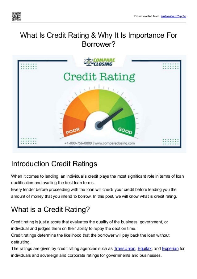 Downloaded from: justpaste.it/7gy7o
What Is Credit Rating & Why It Is Importance For
Borrower?
Introduction Credit Ratings
When it comes to lending, an individual’s credit plays the most significant role in terms of loan
qualification and availing the best loan terms.
Every lender before proceeding with the loan will check your credit before lending you the
amount of money that you intend to borrow. In this post, we will know what is credit rating.
What is a Credit Rating?
Credit rating is just a score that evaluates the quality of the business, government, or
individual and judges them on their ability to repay the debt on time.
Credit ratings determine the likelihood that the borrower will pay back the loan without
defaulting.
The ratings are given by credit rating agencies such as TransUnion, Equifax, and Experian for
individuals and sovereign and corporate ratings for governments and businesses.
 