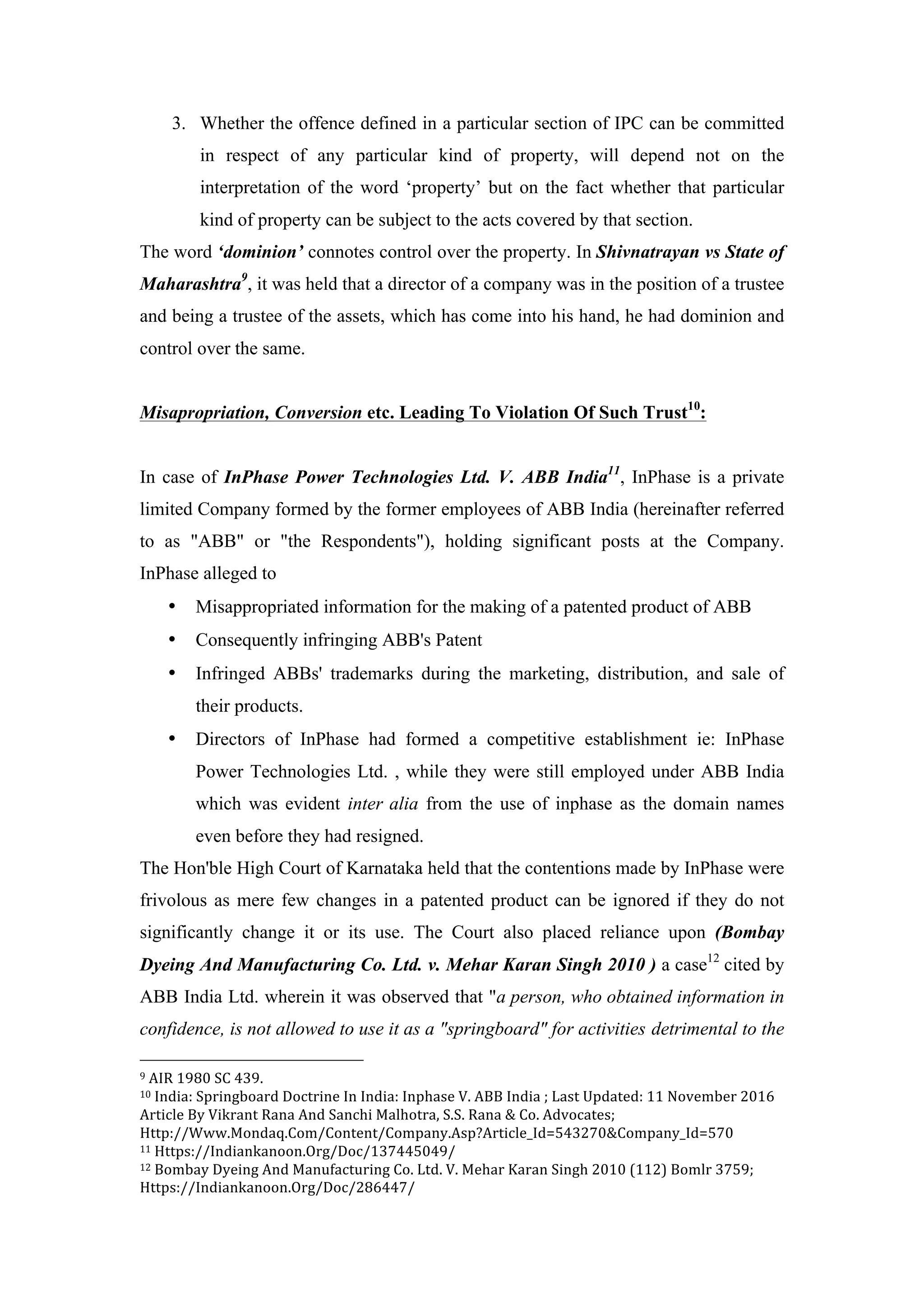 3. Whether the offence defined in a particular section of IPC can be committed
in respect of any particular kind of property, will depend not on the
interpretation of the word ‘property’ but on the fact whether that particular
kind of property can be subject to the acts covered by that section.
The word ‘dominion’ connotes control over the property. In Shivnatrayan vs State of
Maharashtra9
, it was held that a director of a company was in the position of a trustee
and being a trustee of the assets, which has come into his hand, he had dominion and
control over the same.
Misapropriation, Conversion etc. Leading To Violation Of Such Trust10
:
In case of InPhase Power Technologies Ltd. V. ABB India11
, InPhase is a private
limited Company formed by the former employees of ABB India (hereinafter referred
to as "ABB" or "the Respondents"), holding significant posts at the Company.
InPhase alleged to
• Misappropriated information for the making of a patented product of ABB
• Consequently infringing ABB's Patent
• Infringed ABBs' trademarks during the marketing, distribution, and sale of
their products.
• Directors of InPhase had formed a competitive establishment ie: InPhase
Power Technologies Ltd. , while they were still employed under ABB India
which was evident inter alia from the use of inphase as the domain names
even before they had resigned.
The Hon'ble High Court of Karnataka held that the contentions made by InPhase were
frivolous as mere few changes in a patented product can be ignored if they do not
significantly change it or its use. The Court also placed reliance upon (Bombay
Dyeing And Manufacturing Co. Ltd. v. Mehar Karan Singh 2010 ) a case12
cited by
ABB India Ltd. wherein it was observed that "a person, who obtained information in
confidence, is not allowed to use it as a "springboard" for activities detrimental to the
	
  	
  	
  	
  	
  	
  	
  	
  	
  	
  	
  	
  	
  	
  	
  	
  	
  	
  	
  	
  	
  	
  	
  	
  	
  	
  	
  	
  	
  	
  	
  	
  	
  	
  	
  	
  	
  	
  	
  	
  	
  	
  	
  	
  	
  	
  	
  	
  	
  	
  	
  	
  	
  	
  	
  	
  
9	
  AIR	
  1980	
  SC	
  439.	
  
10	
  India:	
  Springboard	
  Doctrine	
  In	
  India:	
  Inphase	
  V.	
  ABB	
  India	
  ;	
  Last	
  Updated:	
  11	
  November	
  2016	
  
Article	
  By	
  Vikrant	
  Rana	
  And	
  Sanchi	
  Malhotra,	
  S.S.	
  Rana	
  &	
  Co.	
  Advocates;	
  
Http://Www.Mondaq.Com/Content/Company.Asp?Article_Id=543270&Company_Id=570	
  
11	
  Https://Indiankanoon.Org/Doc/137445049/	
  
12	
  Bombay	
  Dyeing	
  And	
  Manufacturing	
  Co.	
  Ltd.	
  V.	
  Mehar	
  Karan	
  Singh	
  2010	
  (112)	
  Bomlr	
  3759;	
  
Https://Indiankanoon.Org/Doc/286447/	
  
 