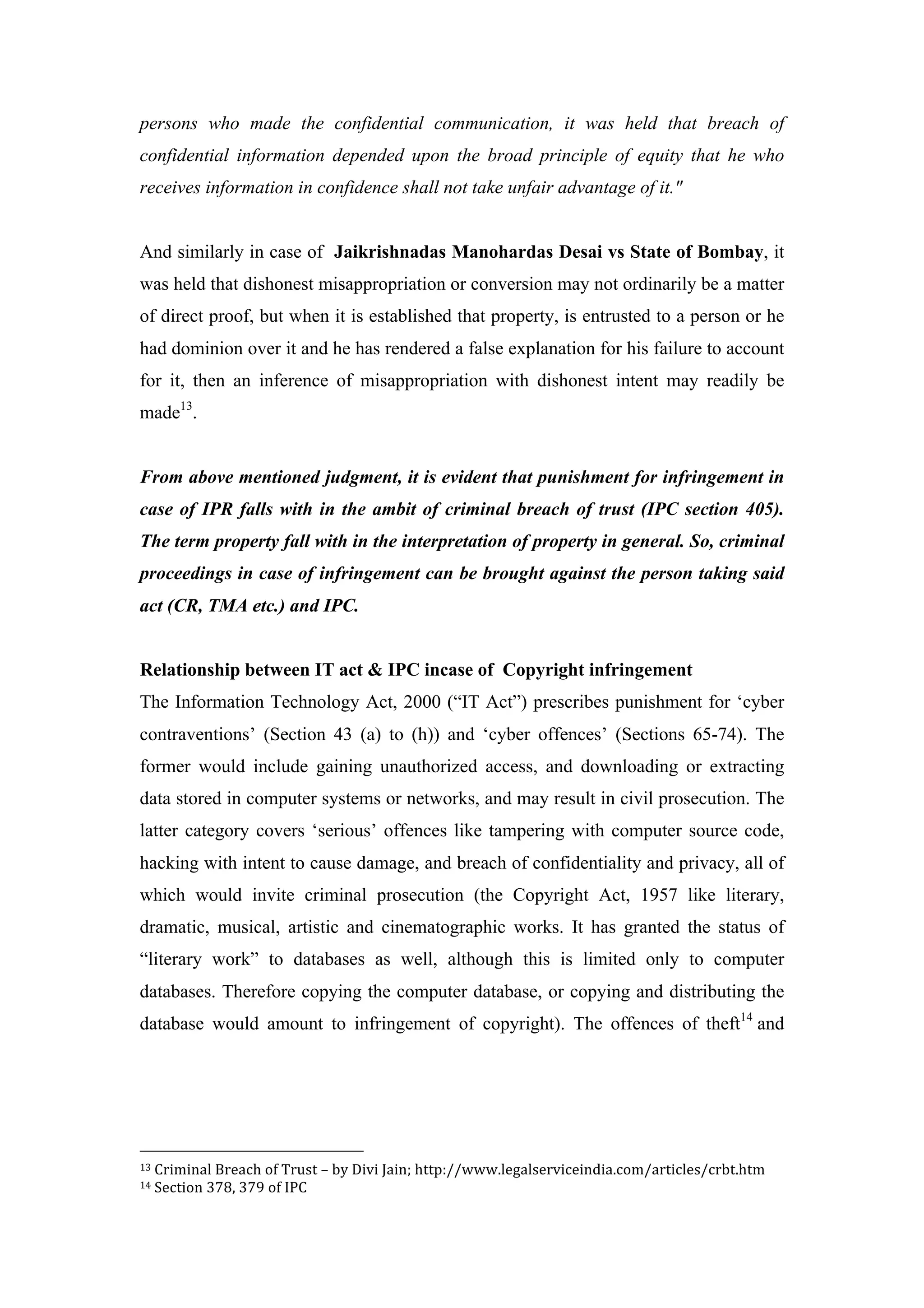 persons who made the confidential communication, it was held that breach of
confidential information depended upon the broad principle of equity that he who
receives information in confidence shall not take unfair advantage of it."
And similarly in case of Jaikrishnadas Manohardas Desai vs State of Bombay, it
was held that dishonest misappropriation or conversion may not ordinarily be a matter
of direct proof, but when it is established that property, is entrusted to a person or he
had dominion over it and he has rendered a false explanation for his failure to account
for it, then an inference of misappropriation with dishonest intent may readily be
made13
.
From above mentioned judgment, it is evident that punishment for infringement in
case of IPR falls with in the ambit of criminal breach of trust (IPC section 405).
The term property fall with in the interpretation of property in general. So, criminal
proceedings in case of infringement can be brought against the person taking said
act (CR, TMA etc.) and IPC.
Relationship between IT act & IPC incase of Copyright infringement
The Information Technology Act, 2000 (“IT Act”) prescribes punishment for ‘cyber
contraventions’ (Section 43 (a) to (h)) and ‘cyber offences’ (Sections 65-74). The
former would include gaining unauthorized access, and downloading or extracting
data stored in computer systems or networks, and may result in civil prosecution. The
latter category covers ‘serious’ offences like tampering with computer source code,
hacking with intent to cause damage, and breach of confidentiality and privacy, all of
which would invite criminal prosecution (the Copyright Act, 1957 like literary,
dramatic, musical, artistic and cinematographic works. It has granted the status of
“literary work” to databases as well, although this is limited only to computer
databases. Therefore copying the computer database, or copying and distributing the
database would amount to infringement of copyright). The offences of theft14
and
	
  	
  	
  	
  	
  	
  	
  	
  	
  	
  	
  	
  	
  	
  	
  	
  	
  	
  	
  	
  	
  	
  	
  	
  	
  	
  	
  	
  	
  	
  	
  	
  	
  	
  	
  	
  	
  	
  	
  	
  	
  	
  	
  	
  	
  	
  	
  	
  	
  	
  	
  	
  	
  	
  	
  	
  
13	
  Criminal	
  Breach	
  of	
  Trust	
  –	
  by	
  Divi	
  Jain;	
  http://www.legalserviceindia.com/articles/crbt.htm	
  
14	
  Section	
  378,	
  379	
  of	
  IPC	
  
 