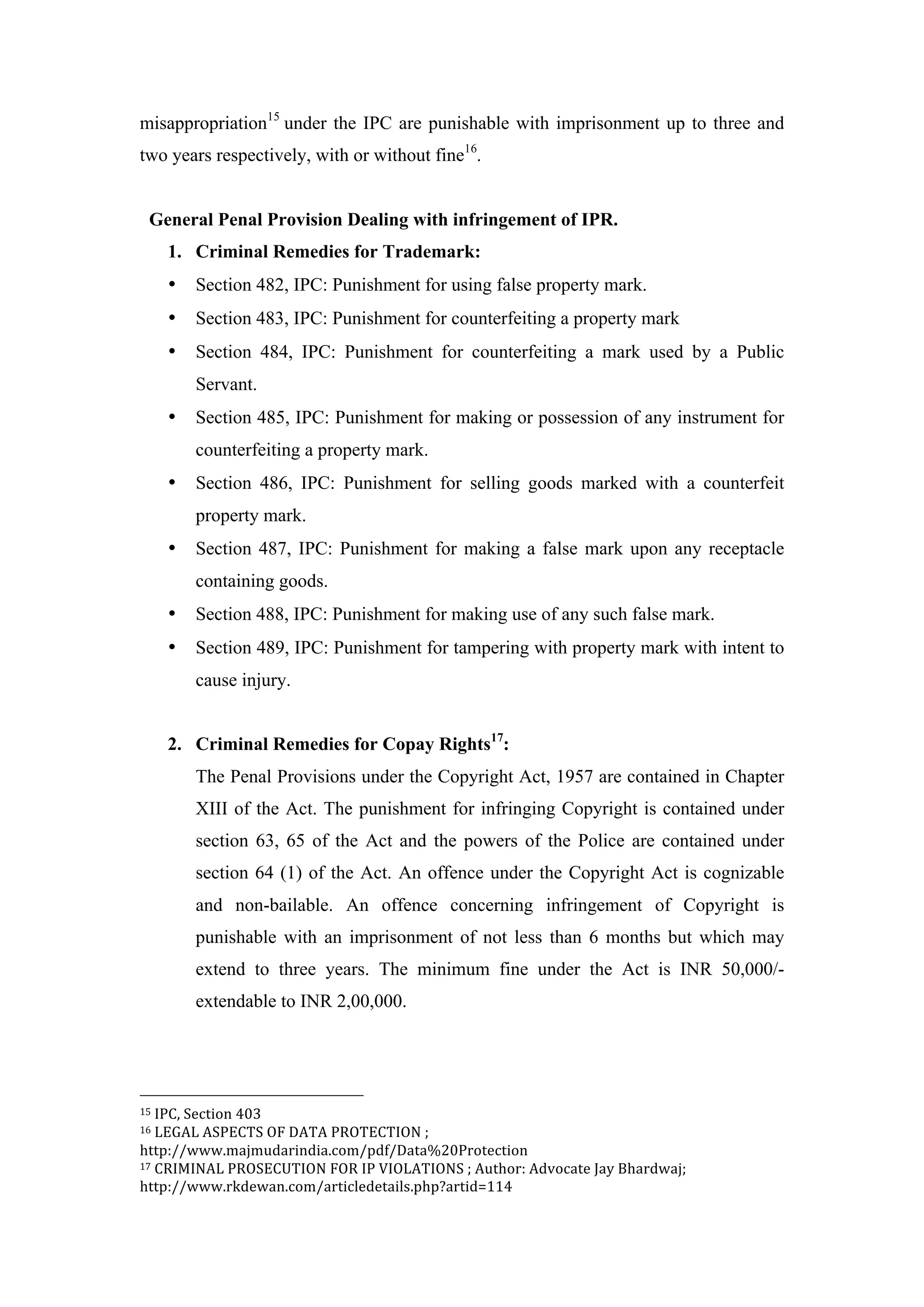 misappropriation15
under the IPC are punishable with imprisonment up to three and
two years respectively, with or without fine16
.
General Penal Provision Dealing with infringement of IPR.
1. Criminal Remedies for Trademark:
• Section 482, IPC: Punishment for using false property mark.
• Section 483, IPC: Punishment for counterfeiting a property mark
• Section 484, IPC: Punishment for counterfeiting a mark used by a Public
Servant.
• Section 485, IPC: Punishment for making or possession of any instrument for
counterfeiting a property mark.
• Section 486, IPC: Punishment for selling goods marked with a counterfeit
property mark.
• Section 487, IPC: Punishment for making a false mark upon any receptacle
containing goods.
• Section 488, IPC: Punishment for making use of any such false mark.
• Section 489, IPC: Punishment for tampering with property mark with intent to
cause injury.
2. Criminal Remedies for Copay Rights17
:
The Penal Provisions under the Copyright Act, 1957 are contained in Chapter
XIII of the Act. The punishment for infringing Copyright is contained under
section 63, 65 of the Act and the powers of the Police are contained under
section 64 (1) of the Act. An offence under the Copyright Act is cognizable
and non-bailable. An offence concerning infringement of Copyright is
punishable with an imprisonment of not less than 6 months but which may
extend to three years. The minimum fine under the Act is INR 50,000/-
extendable to INR 2,00,000.
	
  	
  	
  	
  	
  	
  	
  	
  	
  	
  	
  	
  	
  	
  	
  	
  	
  	
  	
  	
  	
  	
  	
  	
  	
  	
  	
  	
  	
  	
  	
  	
  	
  	
  	
  	
  	
  	
  	
  	
  	
  	
  	
  	
  	
  	
  	
  	
  	
  	
  	
  	
  	
  	
  	
  	
  
15	
  IPC,	
  Section	
  403	
  
16	
  LEGAL	
  ASPECTS	
  OF	
  DATA	
  PROTECTION	
  ;	
  
http://www.majmudarindia.com/pdf/Data%20Protection	
  
17	
  CRIMINAL	
  PROSECUTION	
  FOR	
  IP	
  VIOLATIONS	
  ;	
  Author:	
  Advocate	
  Jay	
  Bhardwaj;	
  
http://www.rkdewan.com/articledetails.php?artid=114	
  
 