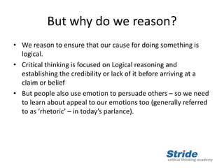 But why do we reason?
• We reason to ensure that our cause for doing something is
logical.
• Critical thinking is focused on Logical reasoning and
establishing the credibility or lack of it before arriving at a
claim or belief
• But people also use emotion to persuade others – so we need
to learn about appeal to our emotions too (generally referred
to as ‘rhetoric’ – in today’s parlance).
 