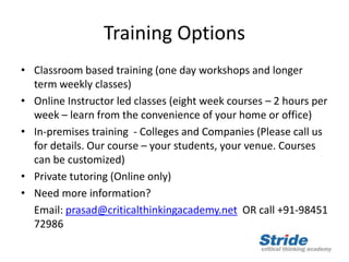 Training Options
• Classroom based training (one day workshops and longer
term weekly classes)
• Online Instructor led classes (eight week courses – 2 hours per
week – learn from the convenience of your home or office)
• In-premises training - Colleges and Companies (Please call us
for details. Our course – your students, your venue. Courses
can be customized)
• Private tutoring (Online only)
• Need more information?
Email: prasad@criticalthinkingacademy.net OR call +91-98451
72986
 