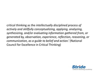 critical thinking as the intellectually disciplined process of
actively and skillfully conceptualizing, applying, analyzing,
synthesizing, and/or evaluating information gathered from, or
generated by, observation, experience, reflection, reasoning, or
communication, as a guide to belief and action.‘ (National
Council for Excellence in Critical Thinking)
 