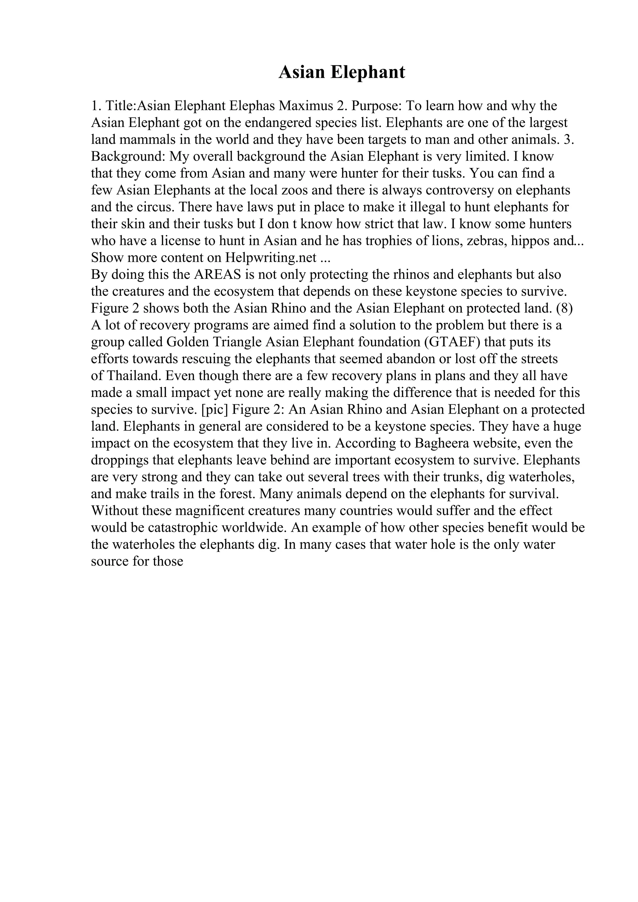 Asian Elephant
1. Title:Asian Elephant Elephas Maximus 2. Purpose: To learn how and why the
Asian Elephant got on the endangered species list. Elephants are one of the largest
land mammals in the world and they have been targets to man and other animals. 3.
Background: My overall background the Asian Elephant is very limited. I know
that they come from Asian and many were hunter for their tusks. You can find a
few Asian Elephants at the local zoos and there is always controversy on elephants
and the circus. There have laws put in place to make it illegal to hunt elephants for
their skin and their tusks but I don t know how strict that law. I know some hunters
who have a license to hunt in Asian and he has trophies of lions, zebras, hippos and...
Show more content on Helpwriting.net ...
By doing this the AREAS is not only protecting the rhinos and elephants but also
the creatures and the ecosystem that depends on these keystone species to survive.
Figure 2 shows both the Asian Rhino and the Asian Elephant on protected land. (8)
A lot of recovery programs are aimed find a solution to the problem but there is a
group called Golden Triangle Asian Elephant foundation (GTAEF) that puts its
efforts towards rescuing the elephants that seemed abandon or lost off the streets
of Thailand. Even though there are a few recovery plans in plans and they all have
made a small impact yet none are really making the difference that is needed for this
species to survive. [pic] Figure 2: An Asian Rhino and Asian Elephant on a protected
land. Elephants in general are considered to be a keystone species. They have a huge
impact on the ecosystem that they live in. According to Bagheera website, even the
droppings that elephants leave behind are important ecosystem to survive. Elephants
are very strong and they can take out several trees with their trunks, dig waterholes,
and make trails in the forest. Many animals depend on the elephants for survival.
Without these magnificent creatures many countries would suffer and the effect
would be catastrophic worldwide. An example of how other species benefit would be
the waterholes the elephants dig. In many cases that water hole is the only water
source for those
 
