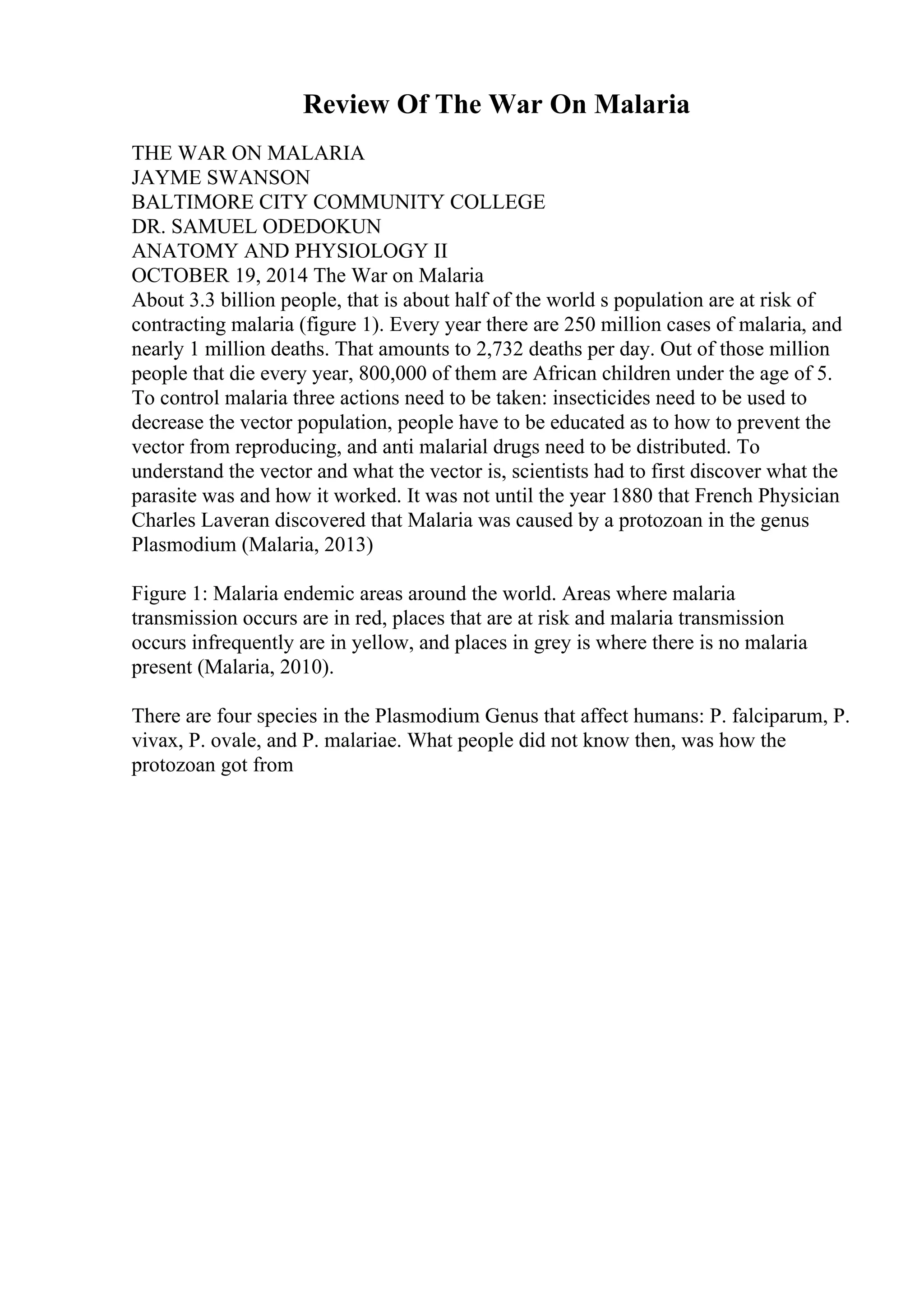 Review Of The War On Malaria
THE WAR ON MALARIA
JAYME SWANSON
BALTIMORE CITY COMMUNITY COLLEGE
DR. SAMUEL ODEDOKUN
ANATOMY AND PHYSIOLOGY II
OCTOBER 19, 2014 The War on Malaria
About 3.3 billion people, that is about half of the world s population are at risk of
contracting malaria (figure 1). Every year there are 250 million cases of malaria, and
nearly 1 million deaths. That amounts to 2,732 deaths per day. Out of those million
people that die every year, 800,000 of them are African children under the age of 5.
To control malaria three actions need to be taken: insecticides need to be used to
decrease the vector population, people have to be educated as to how to prevent the
vector from reproducing, and anti malarial drugs need to be distributed. To
understand the vector and what the vector is, scientists had to first discover what the
parasite was and how it worked. It was not until the year 1880 that French Physician
Charles Laveran discovered that Malaria was caused by a protozoan in the genus
Plasmodium (Malaria, 2013)
Figure 1: Malaria endemic areas around the world. Areas where malaria
transmission occurs are in red, places that are at risk and malaria transmission
occurs infrequently are in yellow, and places in grey is where there is no malaria
present (Malaria, 2010).
There are four species in the Plasmodium Genus that affect humans: P. falciparum, P.
vivax, P. ovale, and P. malariae. What people did not know then, was how the
protozoan got from
 