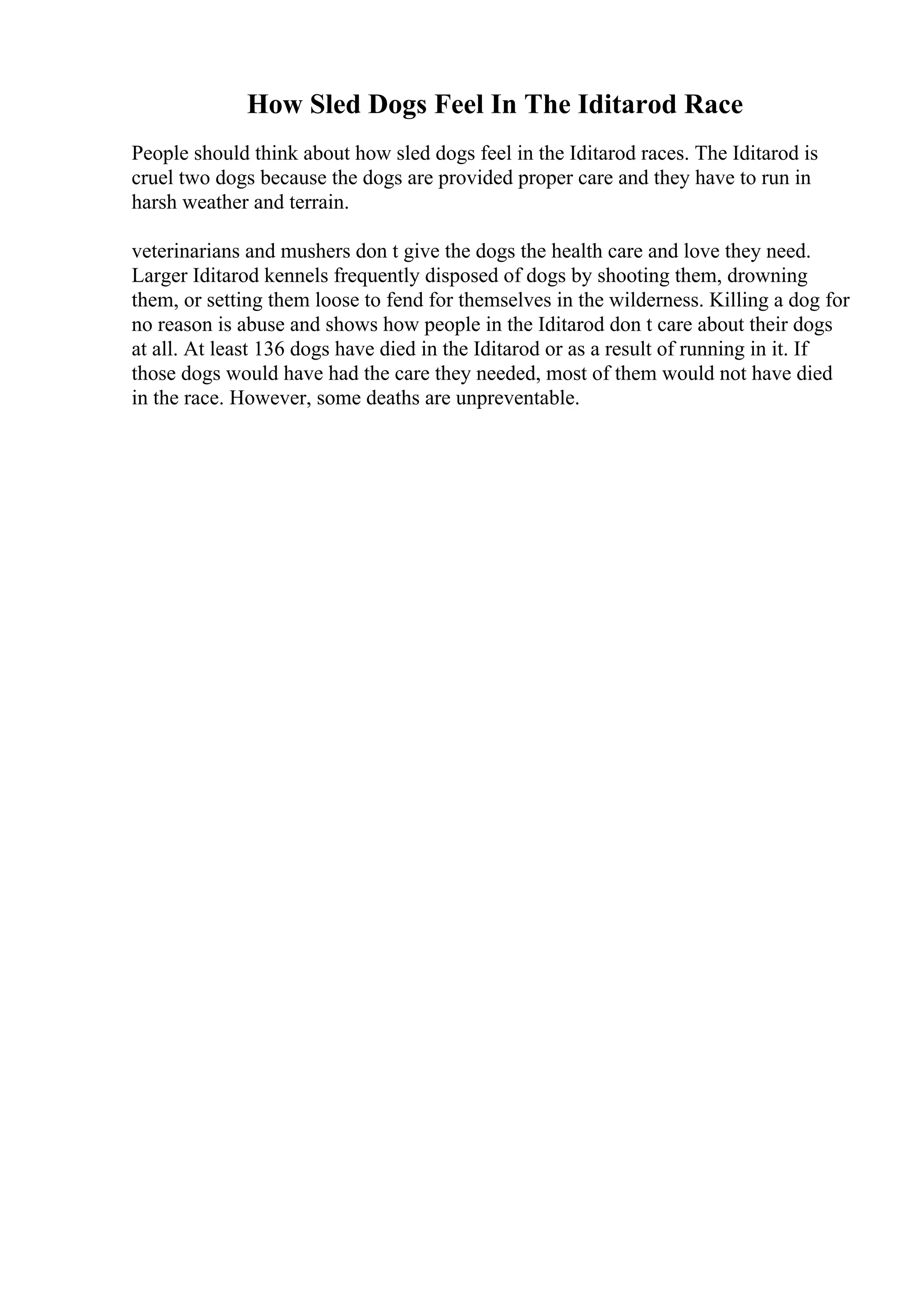 How Sled Dogs Feel In The Iditarod Race
People should think about how sled dogs feel in the Iditarod races. The Iditarod is
cruel two dogs because the dogs are provided proper care and they have to run in
harsh weather and terrain.
veterinarians and mushers don t give the dogs the health care and love they need.
Larger Iditarod kennels frequently disposed of dogs by shooting them, drowning
them, or setting them loose to fend for themselves in the wilderness. Killing a dog for
no reason is abuse and shows how people in the Iditarod don t care about their dogs
at all. At least 136 dogs have died in the Iditarod or as a result of running in it. If
those dogs would have had the care they needed, most of them would not have died
in the race. However, some deaths are unpreventable.
 