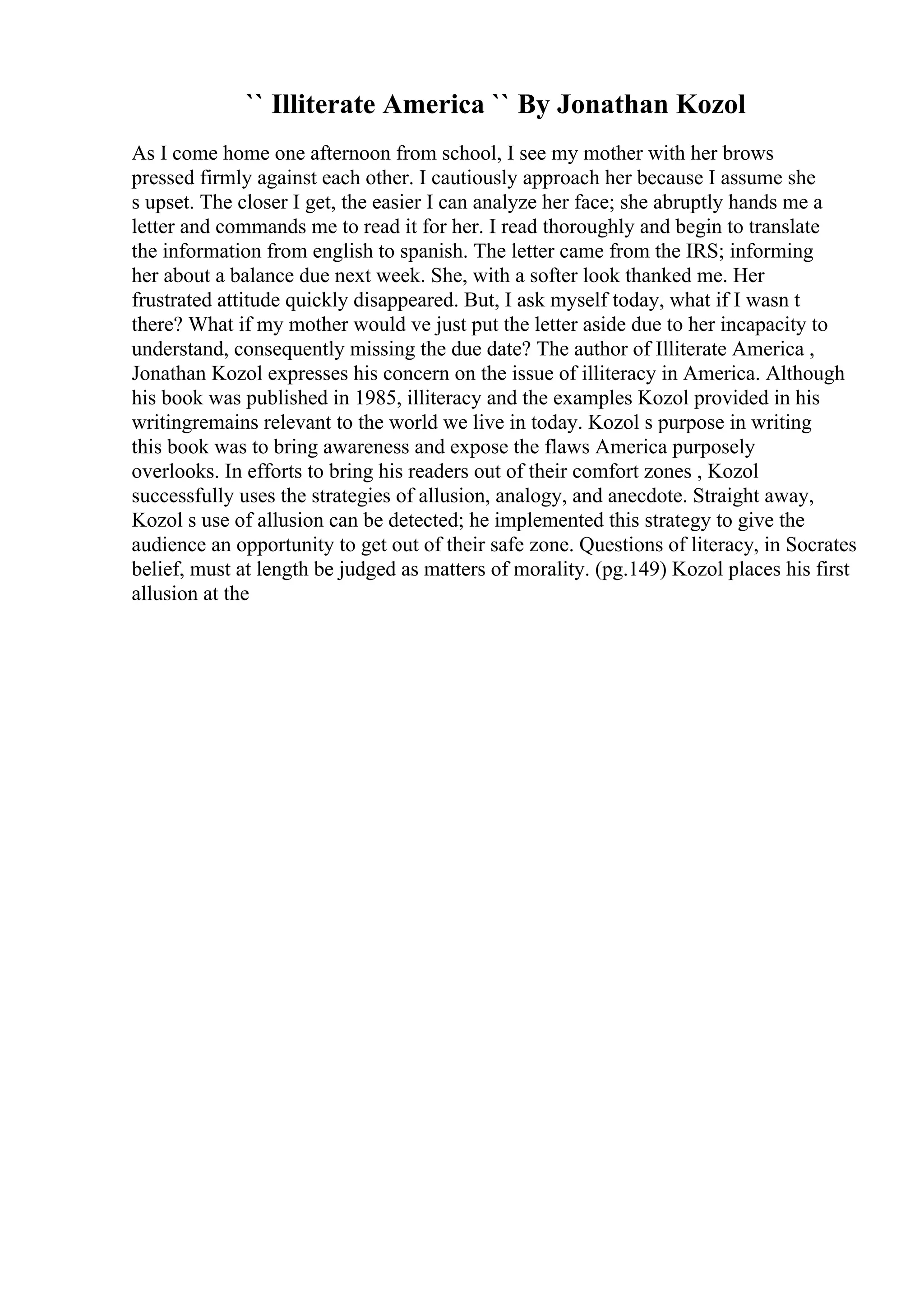 `` Illiterate America `` By Jonathan Kozol
As I come home one afternoon from school, I see my mother with her brows
pressed firmly against each other. I cautiously approach her because I assume she
s upset. The closer I get, the easier I can analyze her face; she abruptly hands me a
letter and commands me to read it for her. I read thoroughly and begin to translate
the information from english to spanish. The letter came from the IRS; informing
her about a balance due next week. She, with a softer look thanked me. Her
frustrated attitude quickly disappeared. But, I ask myself today, what if I wasn t
there? What if my mother would ve just put the letter aside due to her incapacity to
understand, consequently missing the due date? The author of Illiterate America ,
Jonathan Kozol expresses his concern on the issue of illiteracy in America. Although
his book was published in 1985, illiteracy and the examples Kozol provided in his
writingremains relevant to the world we live in today. Kozol s purpose in writing
this book was to bring awareness and expose the flaws America purposely
overlooks. In efforts to bring his readers out of their comfort zones , Kozol
successfully uses the strategies of allusion, analogy, and anecdote. Straight away,
Kozol s use of allusion can be detected; he implemented this strategy to give the
audience an opportunity to get out of their safe zone. Questions of literacy, in Socrates
belief, must at length be judged as matters of morality. (pg.149) Kozol places his first
allusion at the
 