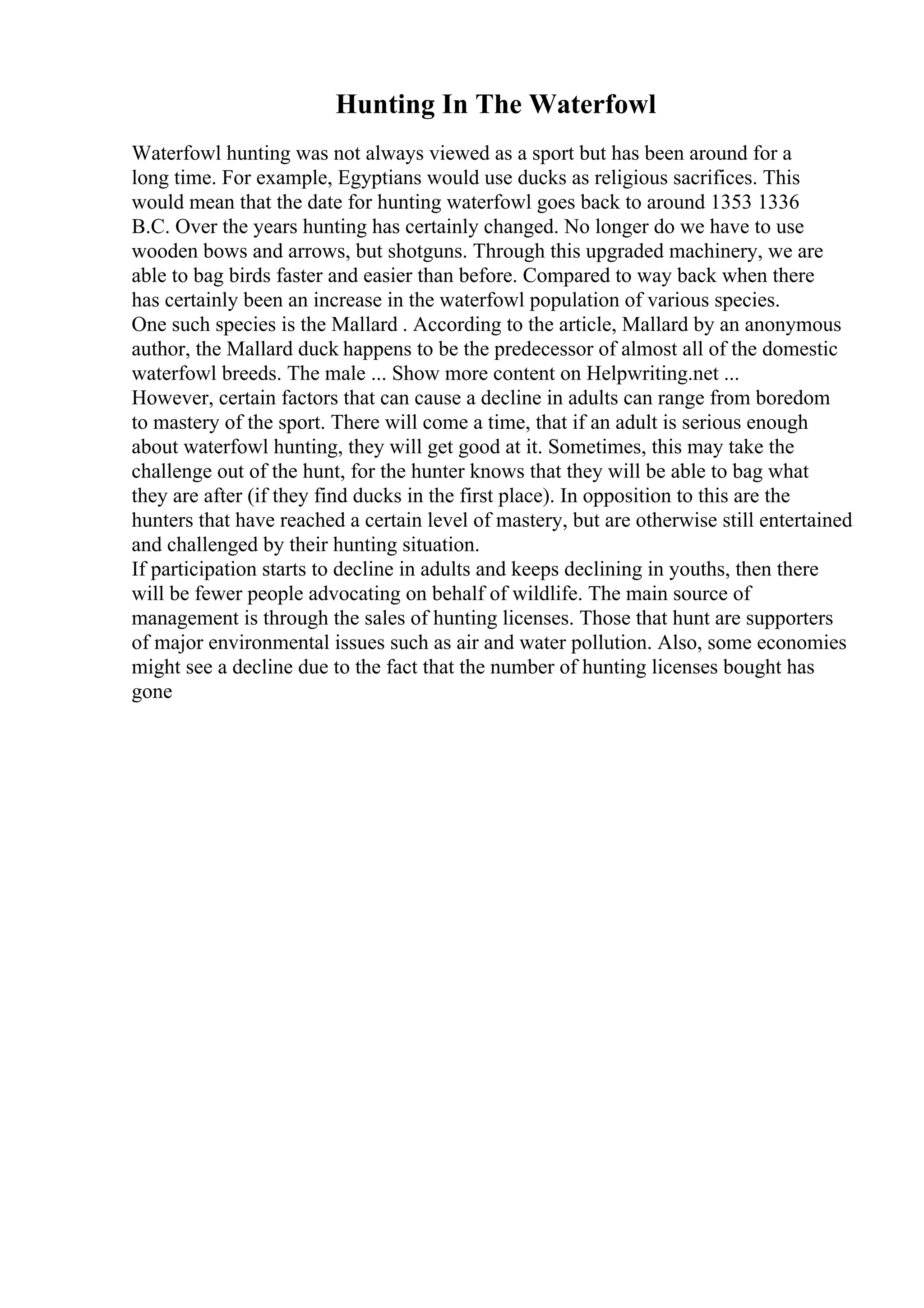 Hunting In The Waterfowl
Waterfowl hunting was not always viewed as a sport but has been around for a
long time. For example, Egyptians would use ducks as religious sacrifices. This
would mean that the date for hunting waterfowl goes back to around 1353 1336
B.C. Over the years hunting has certainly changed. No longer do we have to use
wooden bows and arrows, but shotguns. Through this upgraded machinery, we are
able to bag birds faster and easier than before. Compared to way back when there
has certainly been an increase in the waterfowl population of various species.
One such species is the Mallard . According to the article, Mallard by an anonymous
author, the Mallard duck happens to be the predecessor of almost all of the domestic
waterfowl breeds. The male ... Show more content on Helpwriting.net ...
However, certain factors that can cause a decline in adults can range from boredom
to mastery of the sport. There will come a time, that if an adult is serious enough
about waterfowl hunting, they will get good at it. Sometimes, this may take the
challenge out of the hunt, for the hunter knows that they will be able to bag what
they are after (if they find ducks in the first place). In opposition to this are the
hunters that have reached a certain level of mastery, but are otherwise still entertained
and challenged by their hunting situation.
If participation starts to decline in adults and keeps declining in youths, then there
will be fewer people advocating on behalf of wildlife. The main source of
management is through the sales of hunting licenses. Those that hunt are supporters
of major environmental issues such as air and water pollution. Also, some economies
might see a decline due to the fact that the number of hunting licenses bought has
gone
 