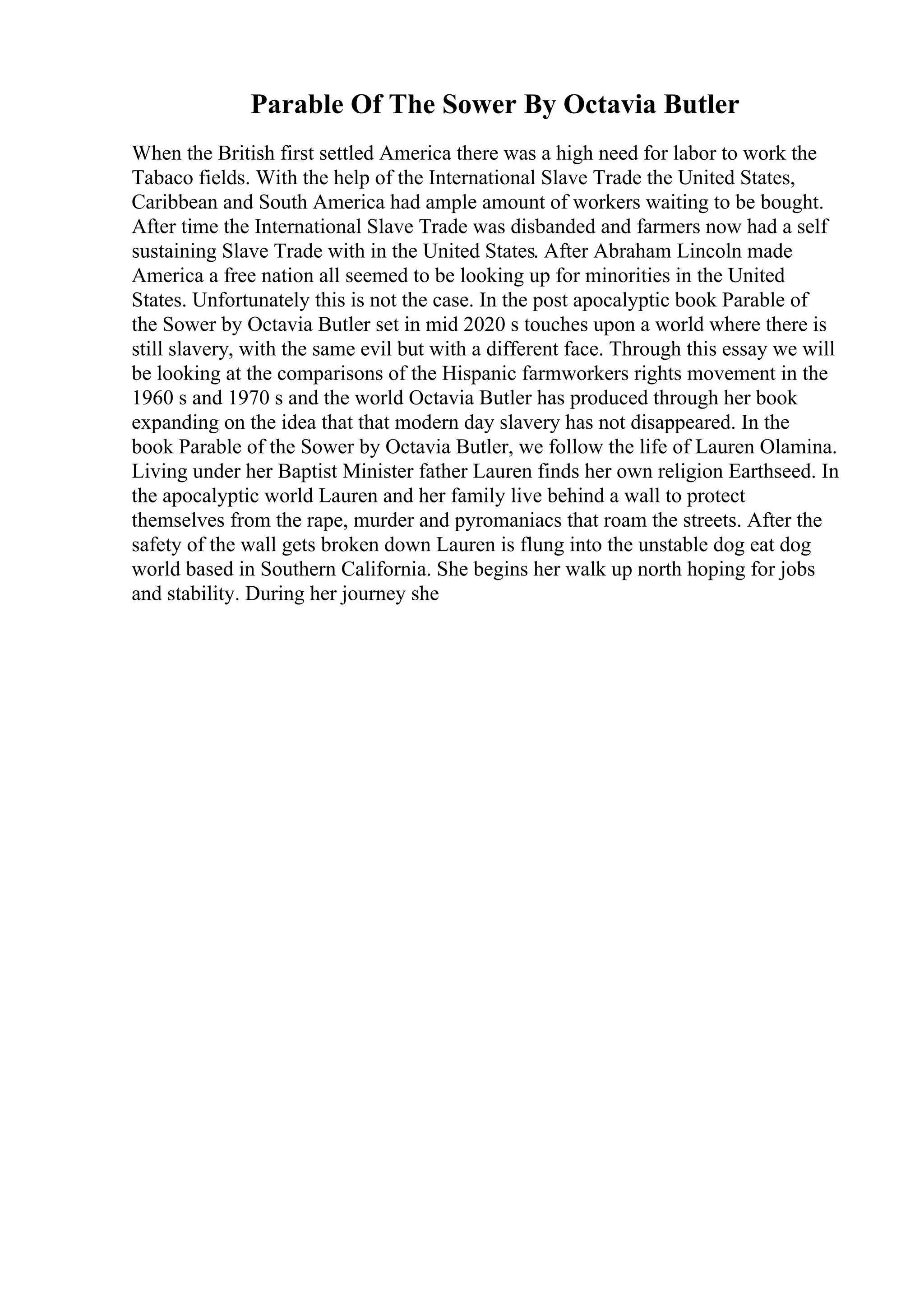 Parable Of The Sower By Octavia Butler
When the British first settled America there was a high need for labor to work the
Tabaco fields. With the help of the International Slave Trade the United States,
Caribbean and South America had ample amount of workers waiting to be bought.
After time the International Slave Trade was disbanded and farmers now had a self
sustaining Slave Trade with in the United States. After Abraham Lincoln made
America a free nation all seemed to be looking up for minorities in the United
States. Unfortunately this is not the case. In the post apocalyptic book Parable of
the Sower by Octavia Butler set in mid 2020 s touches upon a world where there is
still slavery, with the same evil but with a different face. Through this essay we will
be looking at the comparisons of the Hispanic farmworkers rights movement in the
1960 s and 1970 s and the world Octavia Butler has produced through her book
expanding on the idea that that modern day slavery has not disappeared. In the
book Parable of the Sower by Octavia Butler, we follow the life of Lauren Olamina.
Living under her Baptist Minister father Lauren finds her own religion Earthseed. In
the apocalyptic world Lauren and her family live behind a wall to protect
themselves from the rape, murder and pyromaniacs that roam the streets. After the
safety of the wall gets broken down Lauren is flung into the unstable dog eat dog
world based in Southern California. She begins her walk up north hoping for jobs
and stability. During her journey she
 