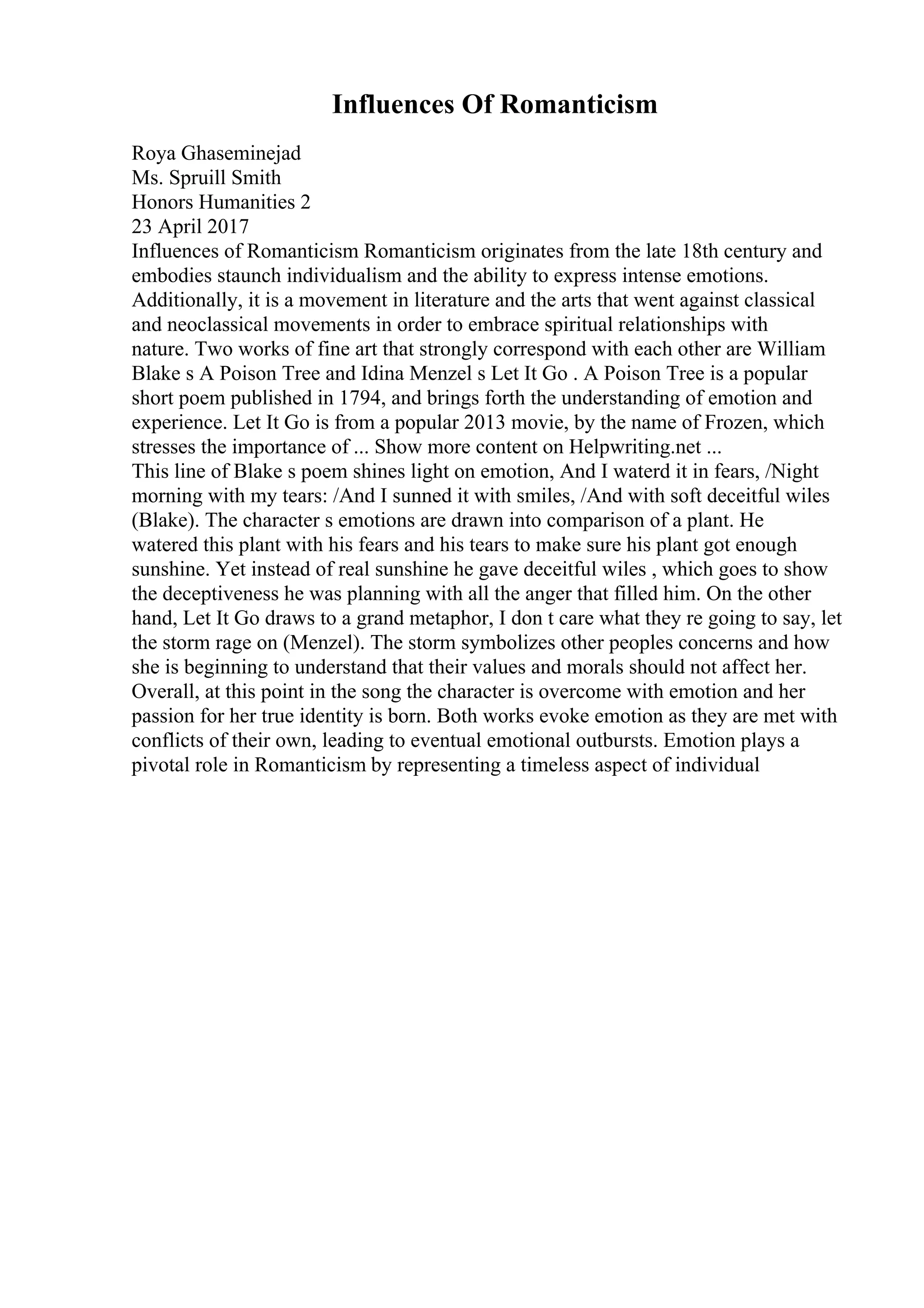 Influences Of Romanticism
Roya Ghaseminejad
Ms. Spruill Smith
Honors Humanities 2
23 April 2017
Influences of Romanticism Romanticism originates from the late 18th century and
embodies staunch individualism and the ability to express intense emotions.
Additionally, it is a movement in literature and the arts that went against classical
and neoclassical movements in order to embrace spiritual relationships with
nature. Two works of fine art that strongly correspond with each other are William
Blake s A Poison Tree and Idina Menzel s Let It Go . A Poison Tree is a popular
short poem published in 1794, and brings forth the understanding of emotion and
experience. Let It Go is from a popular 2013 movie, by the name of Frozen, which
stresses the importance of ... Show more content on Helpwriting.net ...
This line of Blake s poem shines light on emotion, And I waterd it in fears, /Night
morning with my tears: /And I sunned it with smiles, /And with soft deceitful wiles
(Blake). The character s emotions are drawn into comparison of a plant. He
watered this plant with his fears and his tears to make sure his plant got enough
sunshine. Yet instead of real sunshine he gave deceitful wiles , which goes to show
the deceptiveness he was planning with all the anger that filled him. On the other
hand, Let It Go draws to a grand metaphor, I don t care what they re going to say, let
the storm rage on (Menzel). The storm symbolizes other peoples concerns and how
she is beginning to understand that their values and morals should not affect her.
Overall, at this point in the song the character is overcome with emotion and her
passion for her true identity is born. Both works evoke emotion as they are met with
conflicts of their own, leading to eventual emotional outbursts. Emotion plays a
pivotal role in Romanticism by representing a timeless aspect of individual
 