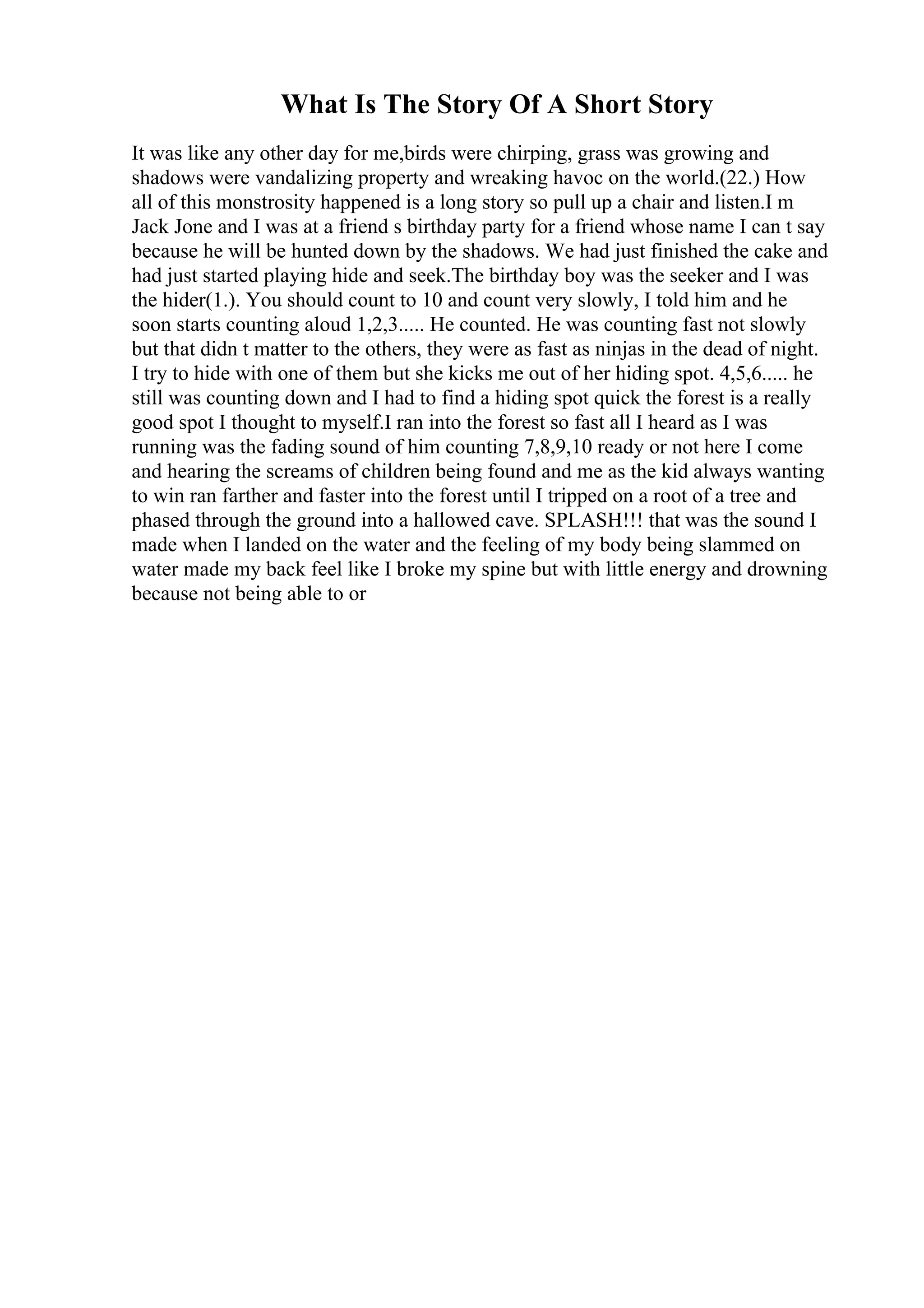 What Is The Story Of A Short Story
It was like any other day for me,birds were chirping, grass was growing and
shadows were vandalizing property and wreaking havoc on the world.(22.) How
all of this monstrosity happened is a long story so pull up a chair and listen.I m
Jack Jone and I was at a friend s birthday party for a friend whose name I can t say
because he will be hunted down by the shadows. We had just finished the cake and
had just started playing hide and seek.The birthday boy was the seeker and I was
the hider(1.). You should count to 10 and count very slowly, I told him and he
soon starts counting aloud 1,2,3..... He counted. He was counting fast not slowly
but that didn t matter to the others, they were as fast as ninjas in the dead of night.
I try to hide with one of them but she kicks me out of her hiding spot. 4,5,6..... he
still was counting down and I had to find a hiding spot quick the forest is a really
good spot I thought to myself.I ran into the forest so fast all I heard as I was
running was the fading sound of him counting 7,8,9,10 ready or not here I come
and hearing the screams of children being found and me as the kid always wanting
to win ran farther and faster into the forest until I tripped on a root of a tree and
phased through the ground into a hallowed cave. SPLASH!!! that was the sound I
made when I landed on the water and the feeling of my body being slammed on
water made my back feel like I broke my spine but with little energy and drowning
because not being able to or
 