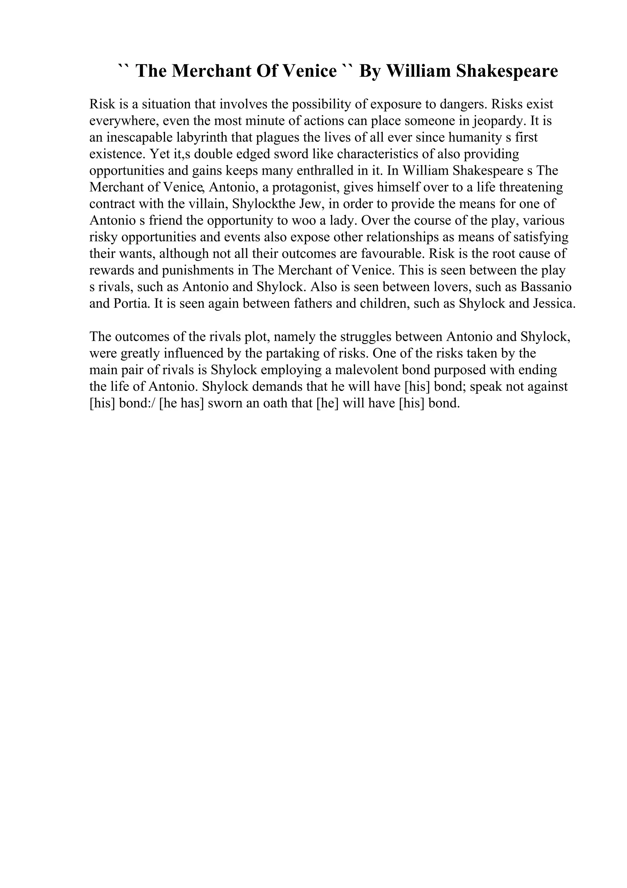 `` The Merchant Of Venice `` By William Shakespeare
Risk is a situation that involves the possibility of exposure to dangers. Risks exist
everywhere, even the most minute of actions can place someone in jeopardy. It is
an inescapable labyrinth that plagues the lives of all ever since humanity s first
existence. Yet it,s double edged sword like characteristics of also providing
opportunities and gains keeps many enthralled in it. In William Shakespeare s The
Merchant of Venice, Antonio, a protagonist, gives himself over to a life threatening
contract with the villain, Shylockthe Jew, in order to provide the means for one of
Antonio s friend the opportunity to woo a lady. Over the course of the play, various
risky opportunities and events also expose other relationships as means of satisfying
their wants, although not all their outcomes are favourable. Risk is the root cause of
rewards and punishments in The Merchant of Venice. This is seen between the play
s rivals, such as Antonio and Shylock. Also is seen between lovers, such as Bassanio
and Portia. It is seen again between fathers and children, such as Shylock and Jessica.
The outcomes of the rivals plot, namely the struggles between Antonio and Shylock,
were greatly influenced by the partaking of risks. One of the risks taken by the
main pair of rivals is Shylock employing a malevolent bond purposed with ending
the life of Antonio. Shylock demands that he will have [his] bond; speak not against
[his] bond:/ [he has] sworn an oath that [he] will have [his] bond.
 