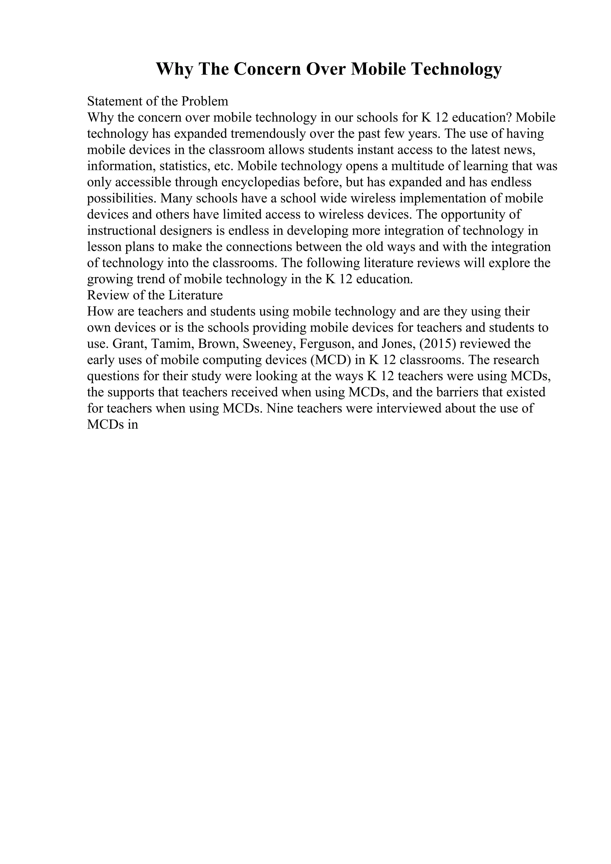 Why The Concern Over Mobile Technology
Statement of the Problem
Why the concern over mobile technology in our schools for K 12 education? Mobile
technology has expanded tremendously over the past few years. The use of having
mobile devices in the classroom allows students instant access to the latest news,
information, statistics, etc. Mobile technology opens a multitude of learning that was
only accessible through encyclopedias before, but has expanded and has endless
possibilities. Many schools have a school wide wireless implementation of mobile
devices and others have limited access to wireless devices. The opportunity of
instructional designers is endless in developing more integration of technology in
lesson plans to make the connections between the old ways and with the integration
of technology into the classrooms. The following literature reviews will explore the
growing trend of mobile technology in the K 12 education.
Review of the Literature
How are teachers and students using mobile technology and are they using their
own devices or is the schools providing mobile devices for teachers and students to
use. Grant, Tamim, Brown, Sweeney, Ferguson, and Jones, (2015) reviewed the
early uses of mobile computing devices (MCD) in K 12 classrooms. The research
questions for their study were looking at the ways K 12 teachers were using MCDs,
the supports that teachers received when using MCDs, and the barriers that existed
for teachers when using MCDs. Nine teachers were interviewed about the use of
MCDs in
 