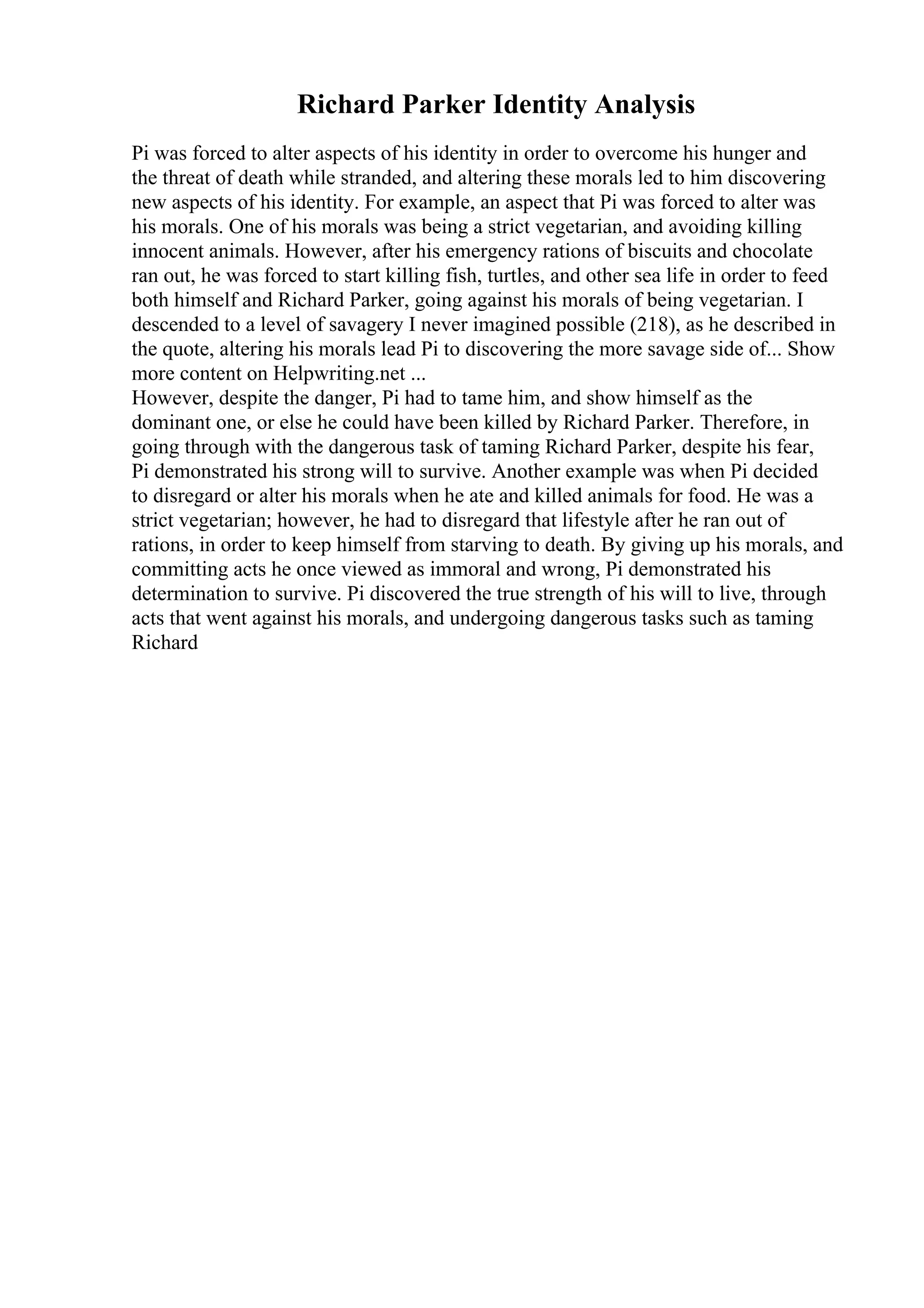Richard Parker Identity Analysis
Pi was forced to alter aspects of his identity in order to overcome his hunger and
the threat of death while stranded, and altering these morals led to him discovering
new aspects of his identity. For example, an aspect that Pi was forced to alter was
his morals. One of his morals was being a strict vegetarian, and avoiding killing
innocent animals. However, after his emergency rations of biscuits and chocolate
ran out, he was forced to start killing fish, turtles, and other sea life in order to feed
both himself and Richard Parker, going against his morals of being vegetarian. I
descended to a level of savagery I never imagined possible (218), as he described in
the quote, altering his morals lead Pi to discovering the more savage side of... Show
more content on Helpwriting.net ...
However, despite the danger, Pi had to tame him, and show himself as the
dominant one, or else he could have been killed by Richard Parker. Therefore, in
going through with the dangerous task of taming Richard Parker, despite his fear,
Pi demonstrated his strong will to survive. Another example was when Pi decided
to disregard or alter his morals when he ate and killed animals for food. He was a
strict vegetarian; however, he had to disregard that lifestyle after he ran out of
rations, in order to keep himself from starving to death. By giving up his morals, and
committing acts he once viewed as immoral and wrong, Pi demonstrated his
determination to survive. Pi discovered the true strength of his will to live, through
acts that went against his morals, and undergoing dangerous tasks such as taming
Richard
 