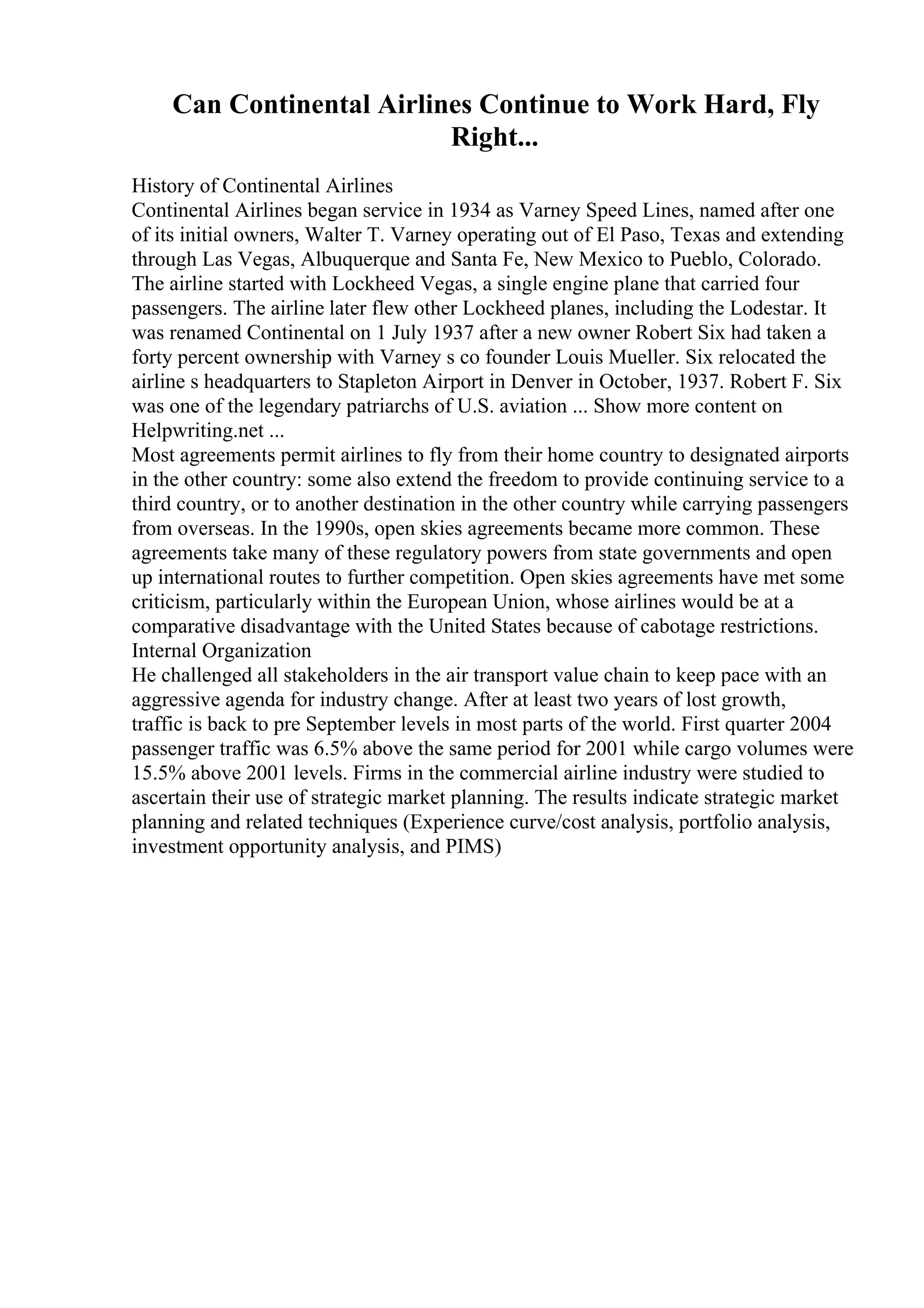 Can Continental Airlines Continue to Work Hard, Fly
Right...
History of Continental Airlines
Continental Airlines began service in 1934 as Varney Speed Lines, named after one
of its initial owners, Walter T. Varney operating out of El Paso, Texas and extending
through Las Vegas, Albuquerque and Santa Fe, New Mexico to Pueblo, Colorado.
The airline started with Lockheed Vegas, a single engine plane that carried four
passengers. The airline later flew other Lockheed planes, including the Lodestar. It
was renamed Continental on 1 July 1937 after a new owner Robert Six had taken a
forty percent ownership with Varney s co founder Louis Mueller. Six relocated the
airline s headquarters to Stapleton Airport in Denver in October, 1937. Robert F. Six
was one of the legendary patriarchs of U.S. aviation ... Show more content on
Helpwriting.net ...
Most agreements permit airlines to fly from their home country to designated airports
in the other country: some also extend the freedom to provide continuing service to a
third country, or to another destination in the other country while carrying passengers
from overseas. In the 1990s, open skies agreements became more common. These
agreements take many of these regulatory powers from state governments and open
up international routes to further competition. Open skies agreements have met some
criticism, particularly within the European Union, whose airlines would be at a
comparative disadvantage with the United States because of cabotage restrictions.
Internal Organization
He challenged all stakeholders in the air transport value chain to keep pace with an
aggressive agenda for industry change. After at least two years of lost growth,
traffic is back to pre September levels in most parts of the world. First quarter 2004
passenger traffic was 6.5% above the same period for 2001 while cargo volumes were
15.5% above 2001 levels. Firms in the commercial airline industry were studied to
ascertain their use of strategic market planning. The results indicate strategic market
planning and related techniques (Experience curve/cost analysis, portfolio analysis,
investment opportunity analysis, and PIMS)
 